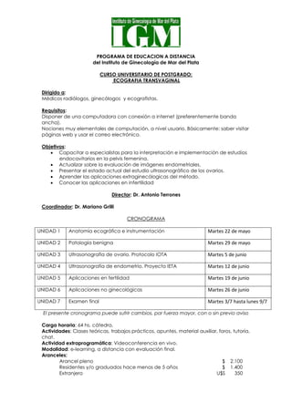 PROGRAMA DE EDUCACION A DISTANCIA
del Instituto de Ginecología de Mar del Plata
CURSO UNIVERSITARIO DE POSTGRADO:
ECOGRAFIA TRANSVAGINAL
Dirigido a:
Médicos radiólogos, ginecólogos y ecografistas.
Requisitos:
Disponer de una computadora con conexión a internet (preferentemente banda
ancha).
Nociones muy elementales de computación, a nivel usuario. Básicamente: saber visitar
páginas web y usar el correo electrónico.
Objetivos:
 Capacitar a especialistas para la interpretación e implementación de estudios
endocavitarios en la pelvis femenina.
 Actualizar sobre la evaluación de imágenes endometriales.
 Presentar el estado actual del estudio ultrasonográfico de los ovarios.
 Aprender las aplicaciones extraginecólogicas del método.
 Conocer las aplicaciones en infertilidad
Director: Dr. Antonio Terrones
Coordinador: Dr. Mariano Grilli
CRONOGRAMA
UNIDAD 1 Anatomía ecográfica e instrumentación Martes 22 de mayo
UNIDAD 2 Patología benigna Martes 29 de mayo
UNIDAD 3 Ultrasonografía de ovario. Protocolo IOTA Martes 5 de junio
UNIDAD 4 Ultrasonografía de endometrio. Proyecto IETA Martes 12 de junio
UNIDAD 5 Aplicaciones en fertilidad Martes 19 de junio
UNIDAD 6 Aplicaciones no ginecológicas Martes 26 de junio
UNIDAD 7 Examen final Martes 3/7 hasta lunes 9/7
El presente cronograma puede sufrir cambios, por fuerza mayor, con o sin previo aviso
Carga horaria: 64 hs. cátedra.
Actividades: Clases teóricas, trabajos prácticos, apuntes, material auxiliar, foros, tutoría,
chat.
Actividad extraprogramática: Videoconferencia en vivo.
Modalidad: e-learning, a distancia con evaluación final.
Aranceles:
Arancel pleno $ 2.100
Residentes y/o graduados hace menos de 5 años $ 1.400
Extranjero U$S 350
 