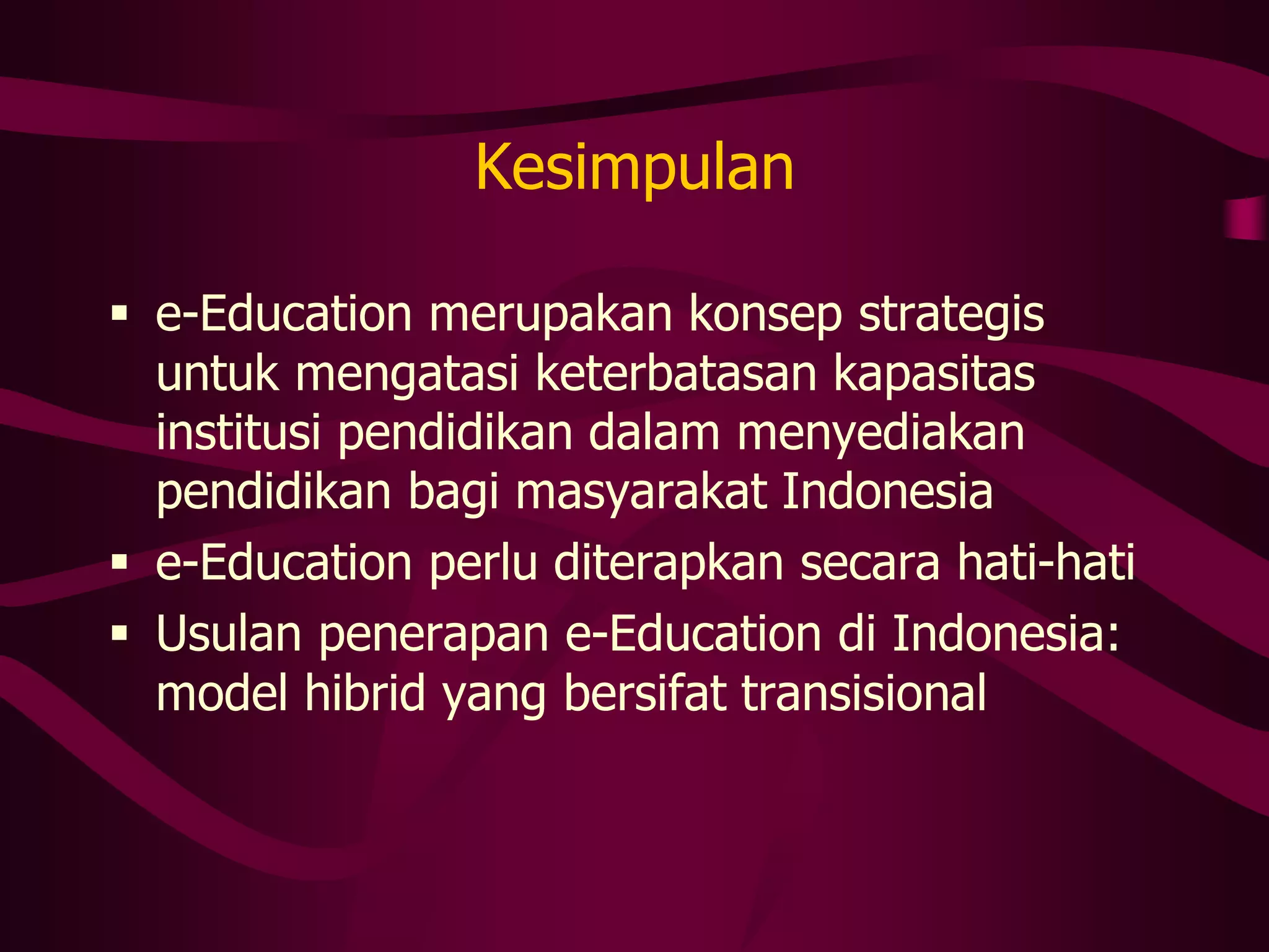 Kesimpulan

 e-Education merupakan konsep strategis
  untuk mengatasi keterbatasan kapasitas
  institusi pendidikan dalam menyediakan
  pendidikan bagi masyarakat Indonesia
 e-Education perlu diterapkan secara hati-hati
 Usulan penerapan e-Education di Indonesia:
  model hibrid yang bersifat transisional
 