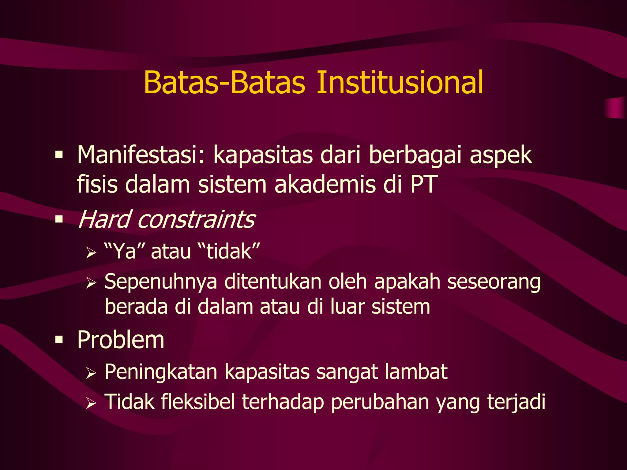 Batas-Batas Institusional

 Manifestasi: kapasitas dari berbagai aspek
  fisis dalam sistem akademis di PT
 Hard constraints
     “Ya” atau “tidak”
     Sepenuhnya ditentukan oleh apakah seseorang
      berada di dalam atau di luar sistem
 Problem
     Peningkatan kapasitas sangat lambat
     Tidak fleksibel terhadap perubahan yang terjadi
 