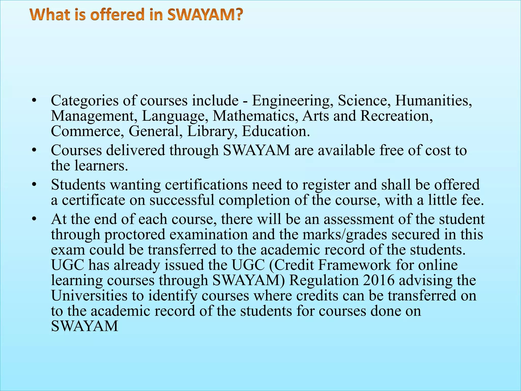 • Categories of courses include - Engineering, Science, Humanities,
Management, Language, Mathematics, Arts and Recreation,
Commerce, General, Library, Education.
• Courses delivered through SWAYAM are available free of cost to
the learners.
• Students wanting certifications need to register and shall be offered
a certificate on successful completion of the course, with a little fee.
• At the end of each course, there will be an assessment of the student
through proctored examination and the marks/grades secured in this
exam could be transferred to the academic record of the students.
UGC has already issued the UGC (Credit Framework for online
learning courses through SWAYAM) Regulation 2016 advising the
Universities to identify courses where credits can be transferred on
to the academic record of the students for courses done on
SWAYAM
 