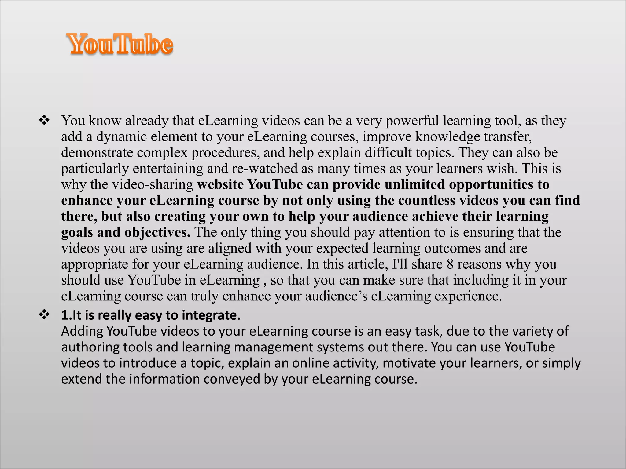  You know already that eLearning videos can be a very powerful learning tool, as they
add a dynamic element to your eLearning courses, improve knowledge transfer,
demonstrate complex procedures, and help explain difficult topics. They can also be
particularly entertaining and re-watched as many times as your learners wish. This is
why the video-sharing website YouTube can provide unlimited opportunities to
enhance your eLearning course by not only using the countless videos you can find
there, but also creating your own to help your audience achieve their learning
goals and objectives. The only thing you should pay attention to is ensuring that the
videos you are using are aligned with your expected learning outcomes and are
appropriate for your eLearning audience. In this article, I'll share 8 reasons why you
should use YouTube in eLearning , so that you can make sure that including it in your
eLearning course can truly enhance your audience’s eLearning experience.
 1.It is really easy to integrate.
Adding YouTube videos to your eLearning course is an easy task, due to the variety of
authoring tools and learning management systems out there. You can use YouTube
videos to introduce a topic, explain an online activity, motivate your learners, or simply
extend the information conveyed by your eLearning course.
 