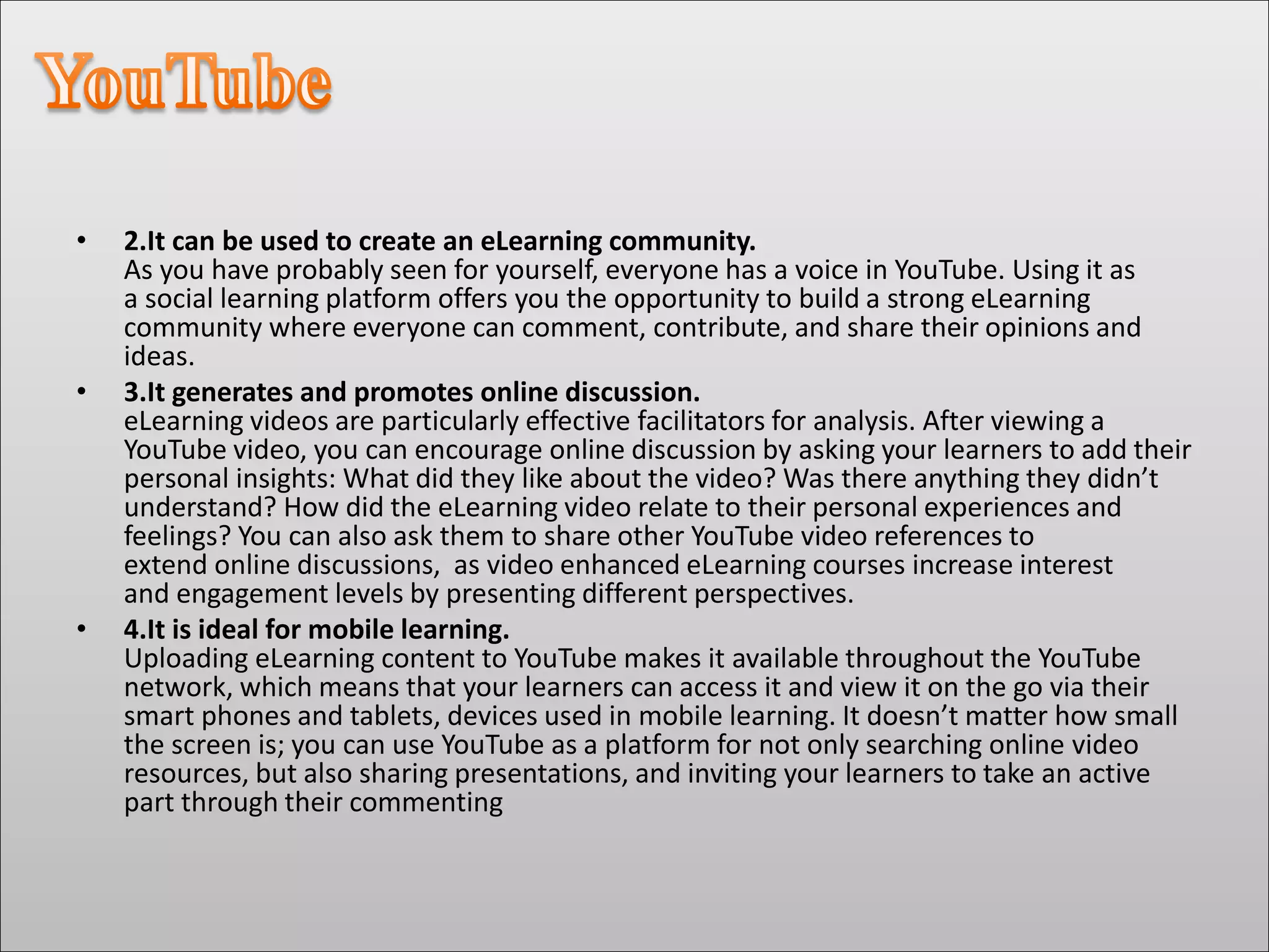• 2.It can be used to create an eLearning community.
As you have probably seen for yourself, everyone has a voice in YouTube. Using it as
a social learning platform offers you the opportunity to build a strong eLearning
community where everyone can comment, contribute, and share their opinions and
ideas.
• 3.It generates and promotes online discussion.
eLearning videos are particularly effective facilitators for analysis. After viewing a
YouTube video, you can encourage online discussion by asking your learners to add their
personal insights: What did they like about the video? Was there anything they didn’t
understand? How did the eLearning video relate to their personal experiences and
feelings? You can also ask them to share other YouTube video references to
extend online discussions, as video enhanced eLearning courses increase interest
and engagement levels by presenting different perspectives.
• 4.It is ideal for mobile learning.
Uploading eLearning content to YouTube makes it available throughout the YouTube
network, which means that your learners can access it and view it on the go via their
smart phones and tablets, devices used in mobile learning. It doesn’t matter how small
the screen is; you can use YouTube as a platform for not only searching online video
resources, but also sharing presentations, and inviting your learners to take an active
part through their commenting
 