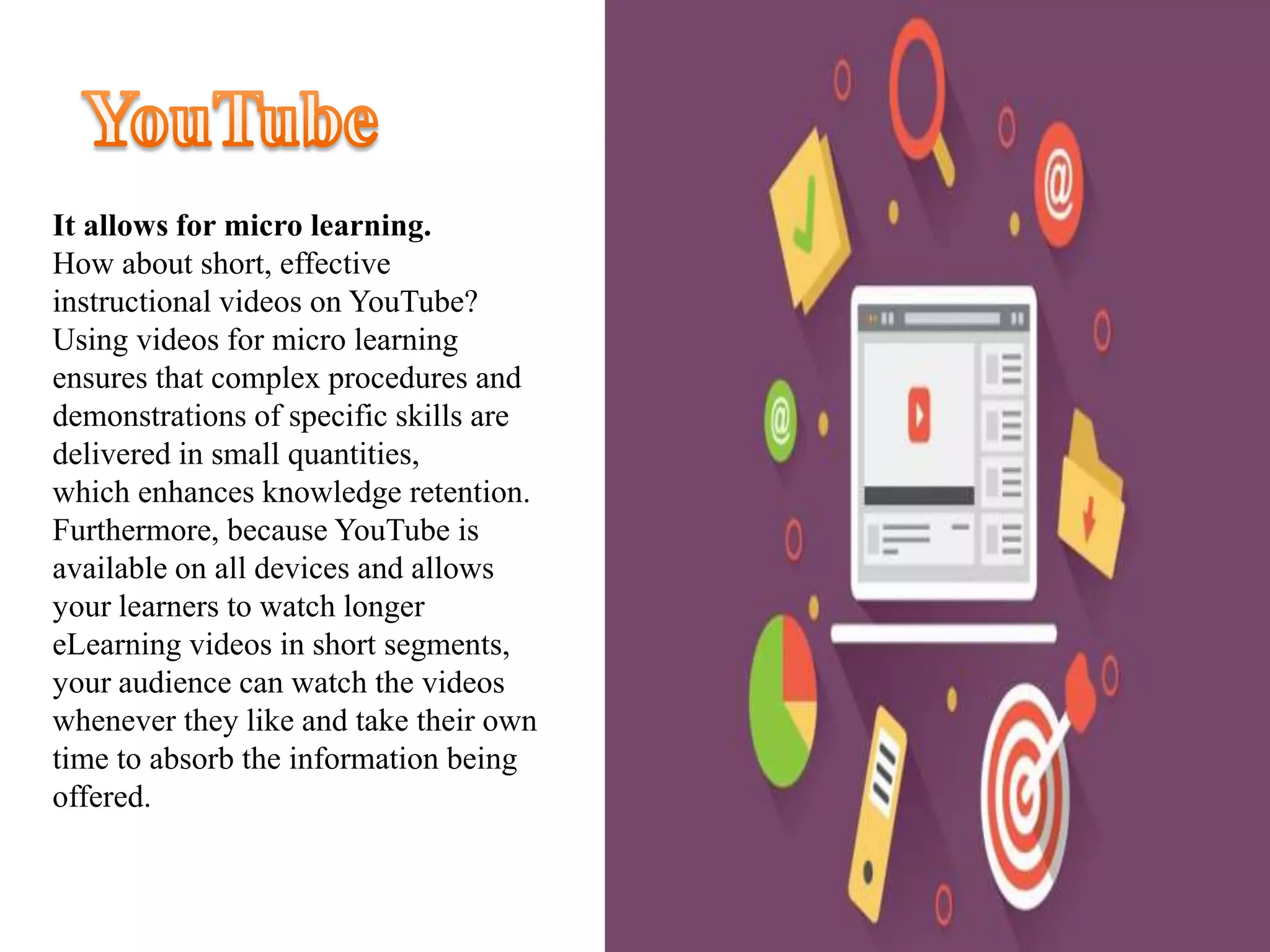 It allows for micro learning.
How about short, effective
instructional videos on YouTube?
Using videos for micro learning
ensures that complex procedures and
demonstrations of specific skills are
delivered in small quantities,
which enhances knowledge retention.
Furthermore, because YouTube is
available on all devices and allows
your learners to watch longer
eLearning videos in short segments,
your audience can watch the videos
whenever they like and take their own
time to absorb the information being
offered.
 