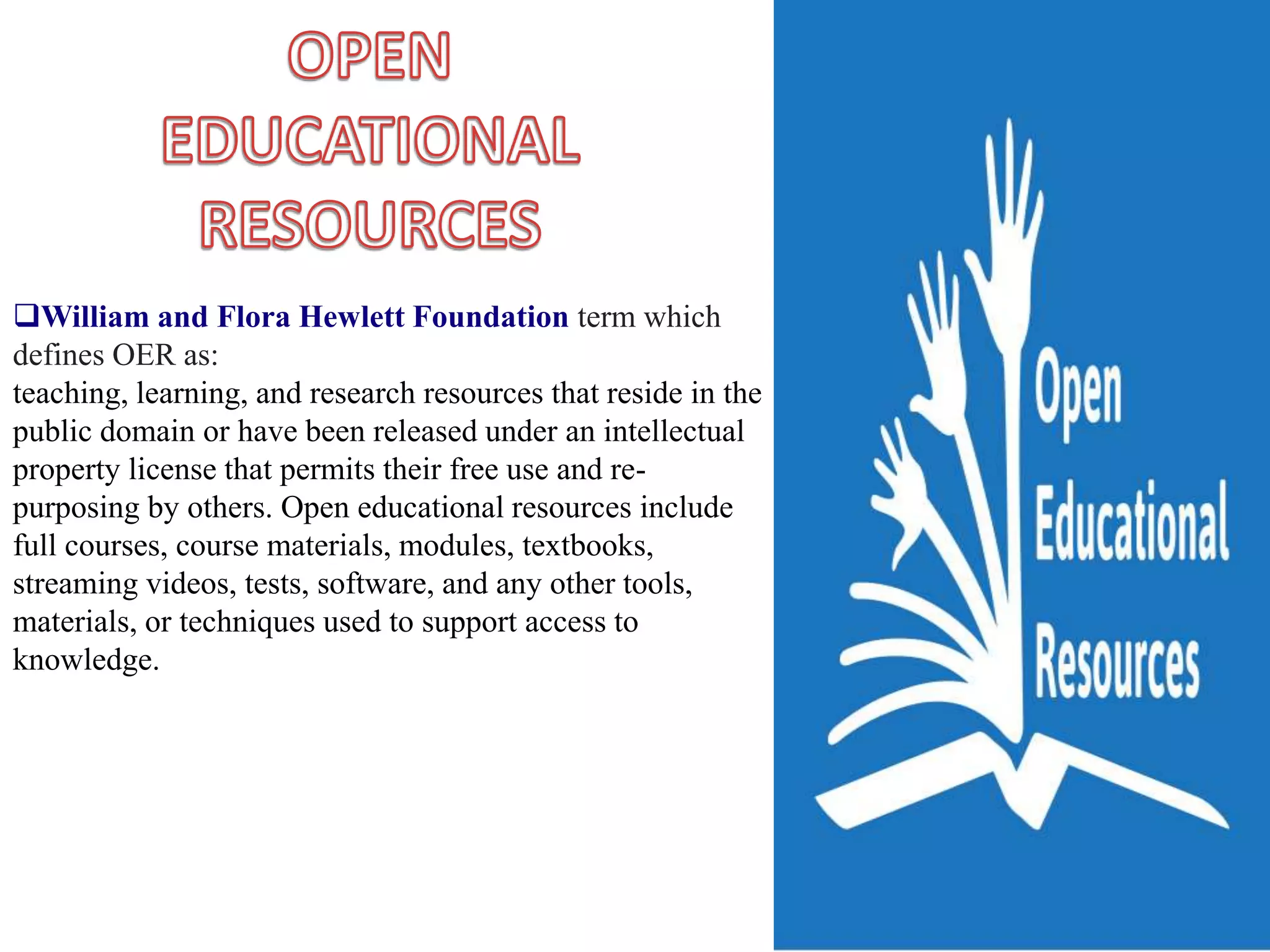 William and Flora Hewlett Foundation term which
defines OER as:
teaching, learning, and research resources that reside in the
public domain or have been released under an intellectual
property license that permits their free use and re-
purposing by others. Open educational resources include
full courses, course materials, modules, textbooks,
streaming videos, tests, software, and any other tools,
materials, or techniques used to support access to
knowledge.
 