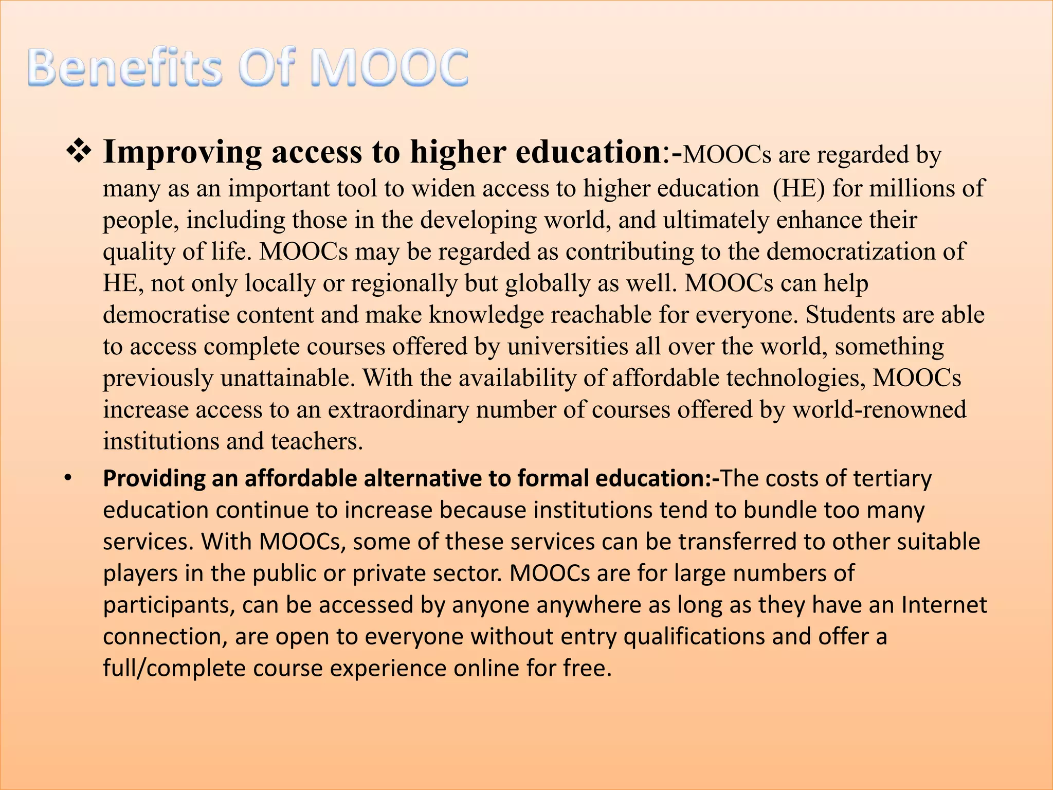  Improving access to higher education:-MOOCs are regarded by
many as an important tool to widen access to higher education (HE) for millions of
people, including those in the developing world, and ultimately enhance their
quality of life. MOOCs may be regarded as contributing to the democratization of
HE, not only locally or regionally but globally as well. MOOCs can help
democratise content and make knowledge reachable for everyone. Students are able
to access complete courses offered by universities all over the world, something
previously unattainable. With the availability of affordable technologies, MOOCs
increase access to an extraordinary number of courses offered by world-renowned
institutions and teachers.
• Providing an affordable alternative to formal education:-The costs of tertiary
education continue to increase because institutions tend to bundle too many
services. With MOOCs, some of these services can be transferred to other suitable
players in the public or private sector. MOOCs are for large numbers of
participants, can be accessed by anyone anywhere as long as they have an Internet
connection, are open to everyone without entry qualifications and offer a
full/complete course experience online for free.
 