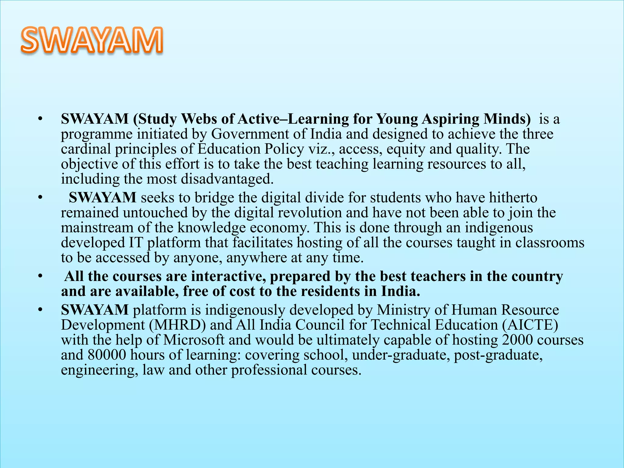 • SWAYAM (Study Webs of Active–Learning for Young Aspiring Minds) is a
programme initiated by Government of India and designed to achieve the three
cardinal principles of Education Policy viz., access, equity and quality. The
objective of this effort is to take the best teaching learning resources to all,
including the most disadvantaged.
• SWAYAM seeks to bridge the digital divide for students who have hitherto
remained untouched by the digital revolution and have not been able to join the
mainstream of the knowledge economy. This is done through an indigenous
developed IT platform that facilitates hosting of all the courses taught in classrooms
to be accessed by anyone, anywhere at any time.
• All the courses are interactive, prepared by the best teachers in the country
and are available, free of cost to the residents in India.
• SWAYAM platform is indigenously developed by Ministry of Human Resource
Development (MHRD) and All India Council for Technical Education (AICTE)
with the help of Microsoft and would be ultimately capable of hosting 2000 courses
and 80000 hours of learning: covering school, under-graduate, post-graduate,
engineering, law and other professional courses.
 
