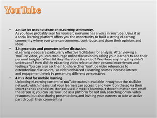 • 2.It can be used to create an eLearning community.
As you have probably seen for yourself, everyone has a voice in YouTube. Using it as
a social learning platform offers you the opportunity to build a strong eLearning
community where everyone can comment, contribute, and share their opinions and
ideas.
• 3.It generates and promotes online discussion.
eLearning videos are particularly effective facilitators for analysis. After viewing a
YouTube video, you can encourage online discussion by asking your learners to add their
personal insights: What did they like about the video? Was there anything they didn’t
understand? How did the eLearning video relate to their personal experiences and
feelings? You can also ask them to share other YouTube video references to
extend online discussions, as video enhanced eLearning courses increase interest
and engagement levels by presenting different perspectives.
• 4.It is ideal for mobile learning.
Uploading eLearning content to YouTube makes it available throughout the YouTube
network, which means that your learners can access it and view it on the go via their
smart phones and tablets, devices used in mobile learning. It doesn’t matter how small
the screen is; you can use YouTube as a platform for not only searching online video
resources, but also sharing presentations, and inviting your learners to take an active
part through their commenting
 