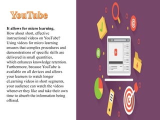 It allows for micro learning.
How about short, effective
instructional videos on YouTube?
Using videos for micro learning
ensures that complex procedures and
demonstrations of specific skills are
delivered in small quantities,
which enhances knowledge retention.
Furthermore, because YouTube is
available on all devices and allows
your learners to watch longer
eLearning videos in short segments,
your audience can watch the videos
whenever they like and take their own
time to absorb the information being
offered.
 