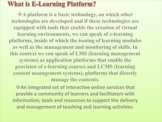 A platform is a basic technology, on which other
technologies are developed and if these technologies are
equipped with tools that enable the creation of virtual
learning environments, we can speak of e-learning
platforms, inside of which the issuing of learning modules
as well as the management and monitoring of skills. In
this context we can speak of LMS (learning management
systems) as application platforms that enable the
provision of e-learning courses and LCMS (learning
content management systems), platforms that directly
manage the contents.
An integrated set of interactive online services that
provide a community of learners and facilitators with
information, tools and resources to support the delivery
and management of teaching and learning activities.
 
