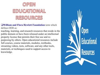 William and Flora Hewlett Foundation term which
defines OER as:
teaching, learning, and research resources that reside in the
public domain or have been released under an intellectual
property license that permits their free use and re-
purposing by others. Open educational resources include
full courses, course materials, modules, textbooks,
streaming videos, tests, software, and any other tools,
materials, or techniques used to support access to
knowledge.
 