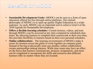 • Sustainable Development Goals:- MOOCs can be seen as a form of open
education offered for free through online platforms. The (initial)
philosophy of MOOCs is to open up quality Higher Education to a wider
audience. As such, MOOCs are an important tool to achieve Goal 4 of the
2030 Agenda for Sustainable Development.
• Offers a flexible learning schedule:- Certain lectures, videos, and tests
through MOOCs can be accessed at any time compared to scheduled class
times. By allowing learners to complete their coursework in their own time,
this provides flexibility to learners based on their own personal schedules.
• Online collaboration:- The learning environments of MOOCs make it
easier for learners across the globe to work together on common goals.
Instead of having to physically meet one another, online collaboration
creates partnerships among learners. While time zones may have an effect
on the hours that learners communicate, projects, assignments, and more
can be completed to incorporate the skills and resources that different
learners offer no matter where they are located.
 
