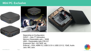 Page 29www.chromatic.co.in
Mini PC- Exclusive
Depending on Configuration:
I3/i5/i7 – Upto 7th Generation
Memory Expandable upto – 16GB
HDD – Expandable Upto 2TB 2.5”
Expansion Slot – M.2 NGF, etc.
External – VGA, HDMI X 2, USB 3.0 X 4, USB 2.0 X 2, 1GbE, Audio
Jack, MIC Jack.
 