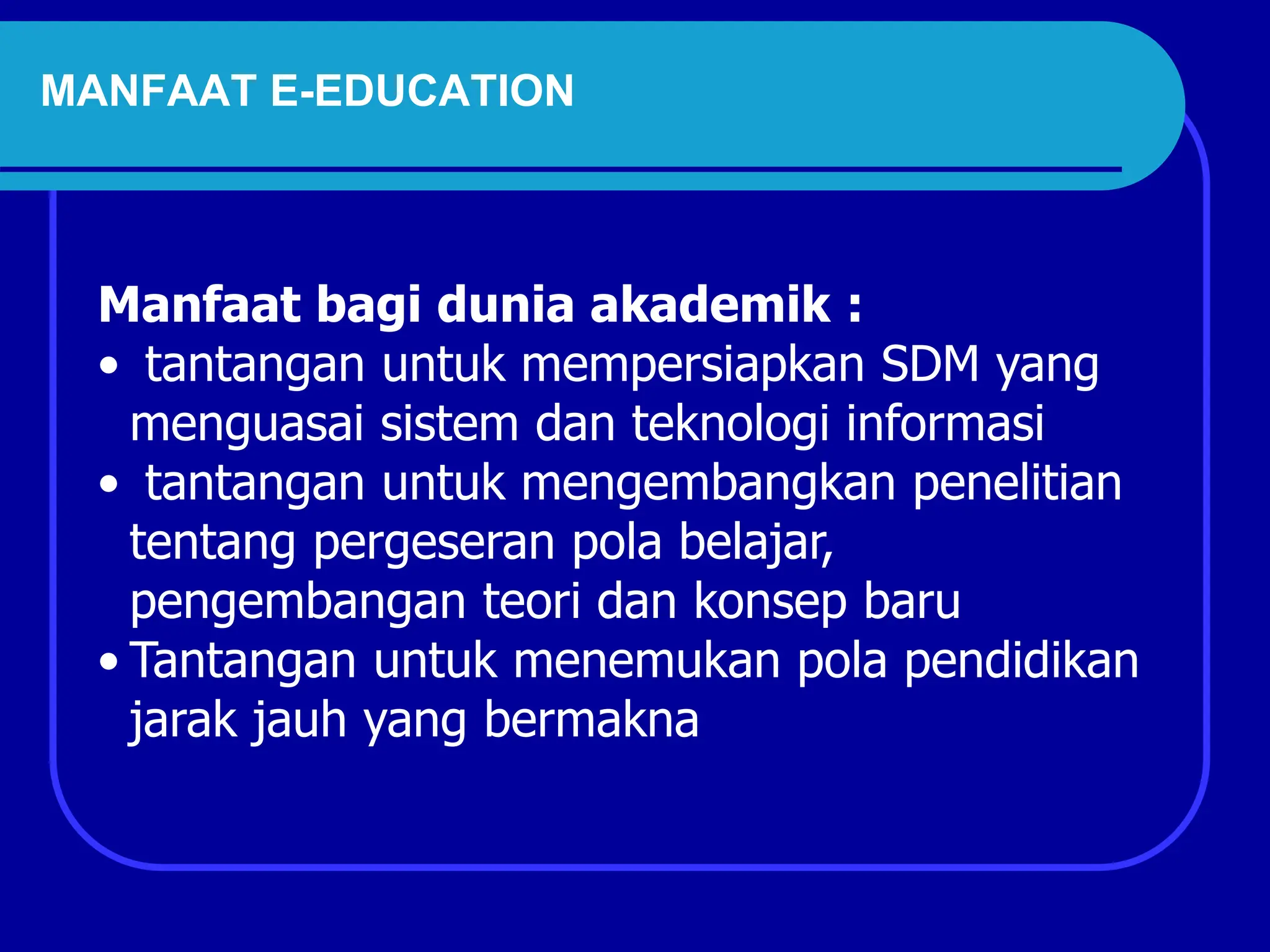 Manfaat bagi dunia akademik :
• tantangan untuk mempersiapkan SDM yang
menguasai sistem dan teknologi informasi
• tantangan untuk mengembangkan penelitian
tentang pergeseran pola belajar,
pengembangan teori dan konsep baru
• Tantangan untuk menemukan pola pendidikan
jarak jauh yang bermakna
MANFAAT E-EDUCATION
 