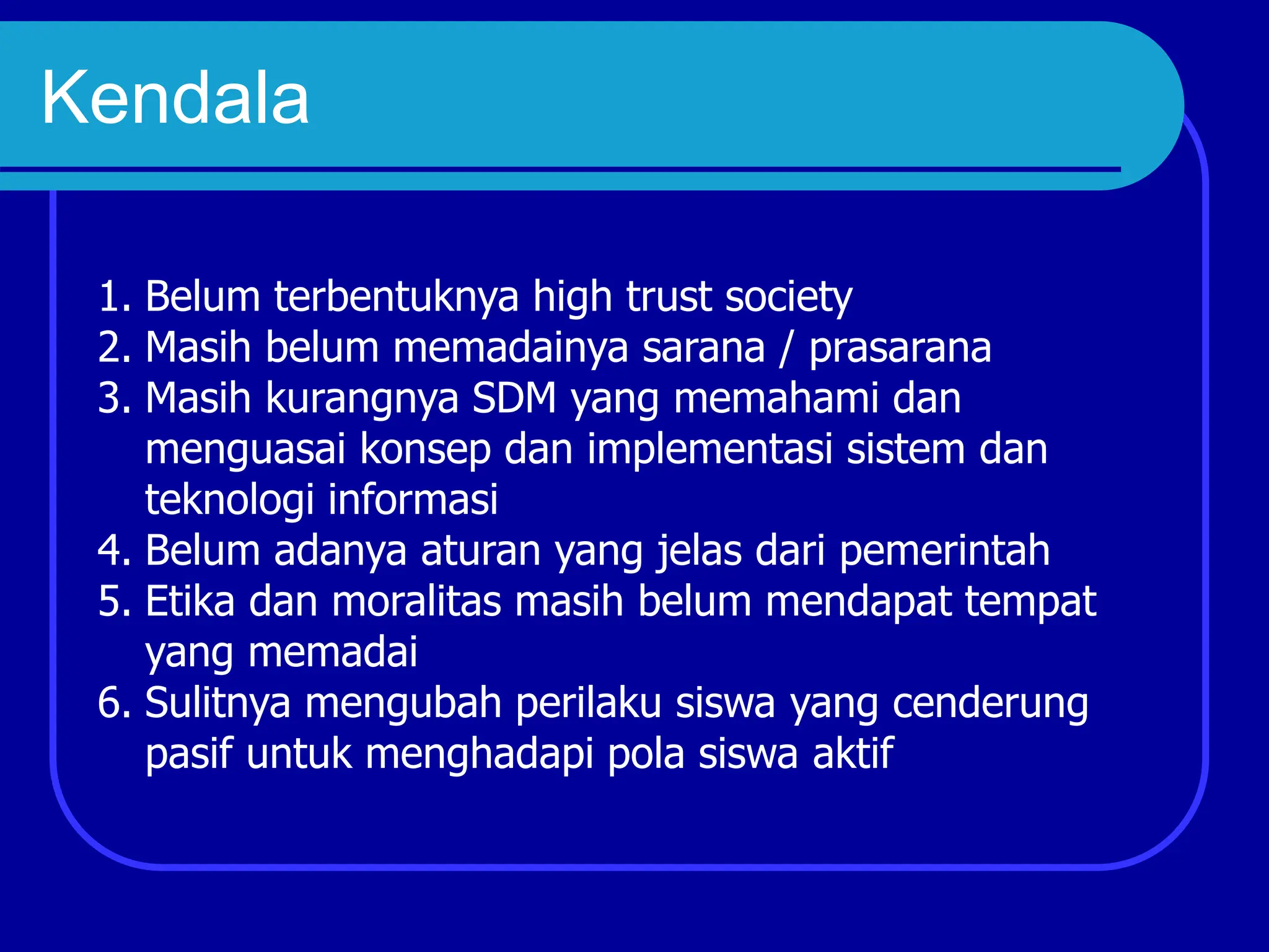 Kendala
1. Belum terbentuknya high trust society
2. Masih belum memadainya sarana / prasarana
3. Masih kurangnya SDM yang memahami dan
menguasai konsep dan implementasi sistem dan
teknologi informasi
4. Belum adanya aturan yang jelas dari pemerintah
5. Etika dan moralitas masih belum mendapat tempat
yang memadai
6. Sulitnya mengubah perilaku siswa yang cenderung
pasif untuk menghadapi pola siswa aktif
 