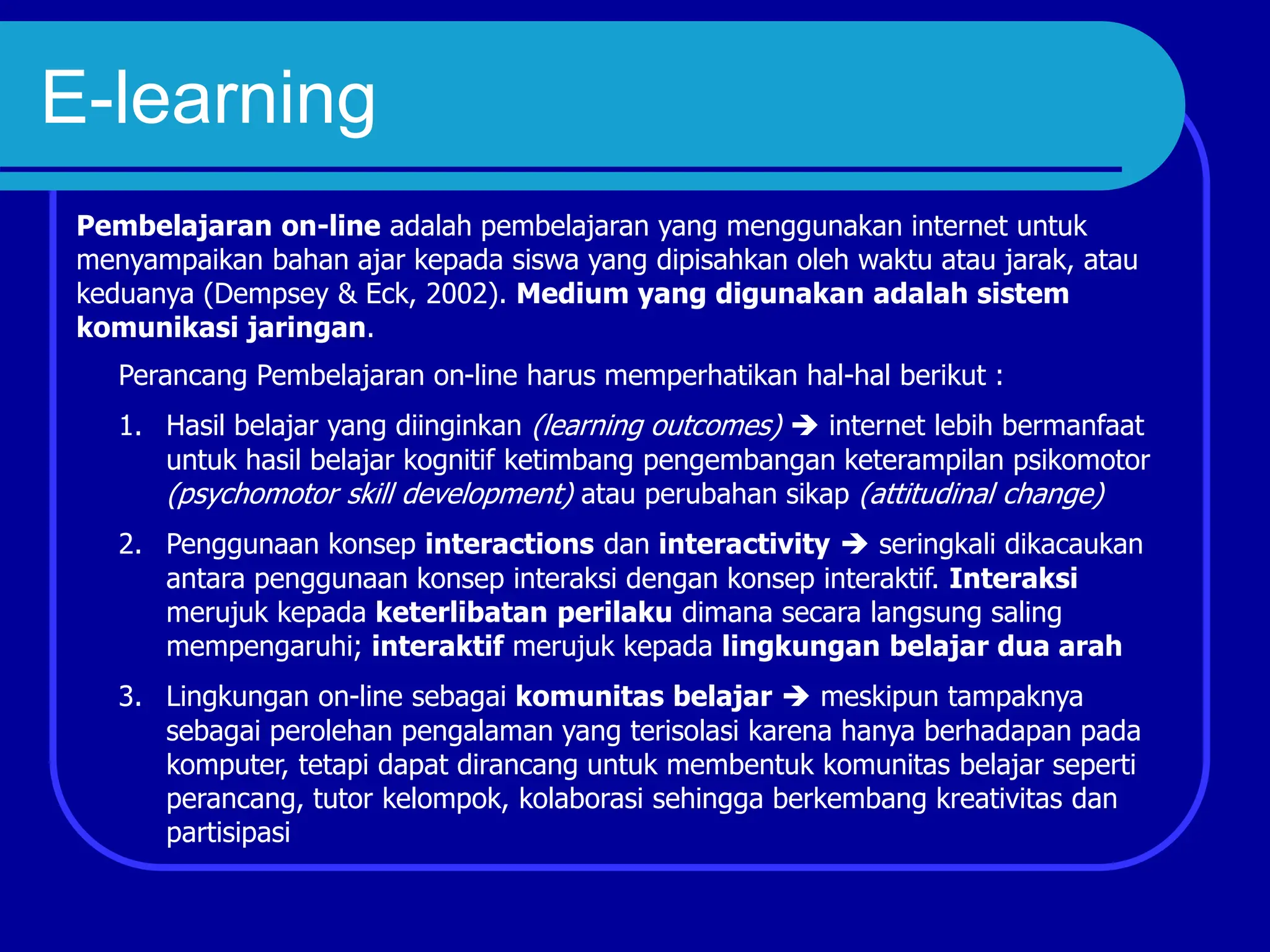 E-learning
Pembelajaran on-line adalah pembelajaran yang menggunakan internet untuk
menyampaikan bahan ajar kepada siswa yang dipisahkan oleh waktu atau jarak, atau
keduanya (Dempsey & Eck, 2002). Medium yang digunakan adalah sistem
komunikasi jaringan.
Perancang Pembelajaran on-line harus memperhatikan hal-hal berikut :
1. Hasil belajar yang diinginkan (learning outcomes)  internet lebih bermanfaat
untuk hasil belajar kognitif ketimbang pengembangan keterampilan psikomotor
(psychomotor skill development) atau perubahan sikap (attitudinal change)
2. Penggunaan konsep interactions dan interactivity  seringkali dikacaukan
antara penggunaan konsep interaksi dengan konsep interaktif. Interaksi
merujuk kepada keterlibatan perilaku dimana secara langsung saling
mempengaruhi; interaktif merujuk kepada lingkungan belajar dua arah
3. Lingkungan on-line sebagai komunitas belajar  meskipun tampaknya
sebagai perolehan pengalaman yang terisolasi karena hanya berhadapan pada
komputer, tetapi dapat dirancang untuk membentuk komunitas belajar seperti
perancang, tutor kelompok, kolaborasi sehingga berkembang kreativitas dan
partisipasi
 