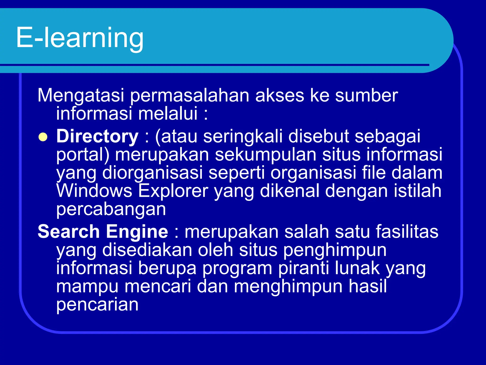 E-learning
Mengatasi permasalahan akses ke sumber
informasi melalui :
 Directory : (atau seringkali disebut sebagai
portal) merupakan sekumpulan situs informasi
yang diorganisasi seperti organisasi file dalam
Windows Explorer yang dikenal dengan istilah
percabangan
Search Engine : merupakan salah satu fasilitas
yang disediakan oleh situs penghimpun
informasi berupa program piranti lunak yang
mampu mencari dan menghimpun hasil
pencarian
 
