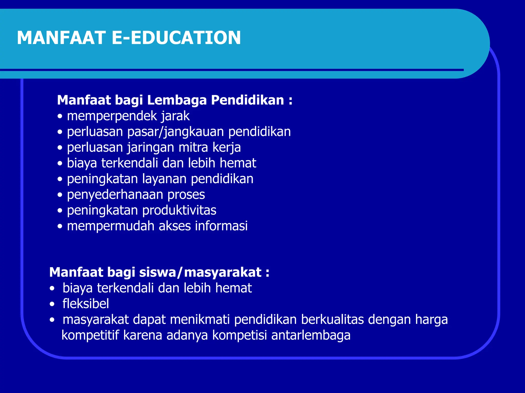 MANFAAT E-EDUCATION
Manfaat bagi Lembaga Pendidikan :
• memperpendek jarak
• perluasan pasar/jangkauan pendidikan
• perluasan jaringan mitra kerja
• biaya terkendali dan lebih hemat
• peningkatan layanan pendidikan
• penyederhanaan proses
• peningkatan produktivitas
• mempermudah akses informasi
Manfaat bagi siswa/masyarakat :
• biaya terkendali dan lebih hemat
• fleksibel
• masyarakat dapat menikmati pendidikan berkualitas dengan harga
kompetitif karena adanya kompetisi antarlembaga
 