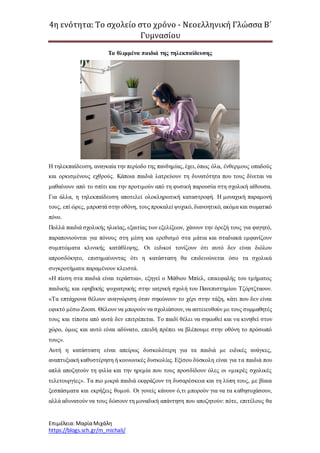 4η ενότητα: Το σχολείο στο χρόνο - Νεοελληνική Γλώσσα Β΄
Γυμνασίου
Επιμέλεια: ΜαρίαΜιχάλη
https://blogs.sch.gr/m_michali/
Τα θλιμμένα παιδιά της τηλεκπαίδευσης
H τηλεκπαίδευση, αναγκαία την περίοδο της πανδημίας, έχει, όπως όλα, ένθερμους οπαδούς
και ορκισμένους εχθρούς. Κάποια παιδιά λατρεύουν τη δυνατότητα που τους δίνεται να
μαθαίνουν από το σπίτι και την προτιμούν από τη φυσική παρουσία στη σχολική αίθουσα.
Για άλλα, η τηλεκπαίδευση αποτελεί ολοκληρωτική καταστροφή. Η μοναχική παραμονή
τους, επί ώρες, μπροστά στην οθόνη, τους προκαλεί ψυχικό, διανοητικό, ακόμα και σωματικό
πόνο.
Πολλά παιδιά σχολικής ηλικίας, εξαιτίας των εξελίξεων, χάνουν την όρεξή τους για φαγητό,
παραπονιούνται για πόνους στη μέση και ερεθισμό στα μάτια και σταδιακά εμφανίζουν
συμπτώματα κλινικής κατάθλιψης. Οι ειδικοί τονίζουν ότι αυτό δεν είναι διόλου
απροσδόκητο, επισημαίνοντας ότι η κατάσταση θα επιδεινώνεται όσο τα σχολικά
συγκροτήματα παραμένουν κλειστά.
«Η πίεση στα παιδιά είναι τεράστια», εξηγεί ο Μάθιου Μπίελ, επικεφαλής του τμήματος
παιδικής και εφηβικής ψυχιατρικής στην ιατρική σχολή του Πανεπιστημίου Τζόρτζταουν.
«Τα επτάχρονα θέλουν αναγνώριση όταν σηκώνουν το χέρι στην τάξη, κάτι που δεν είναι
εφικτό μέσω Ζοοm. Θέλουν να μπορούν να σχολιάσουν, να αστειευθούν με τους συμμαθητές
τους και τίποτα από αυτά δεν επιτρέπεται. Το παιδί θέλει να σηκωθεί και να κινηθεί στον
χώρο, όμως και αυτό είναι αδύνατο, επειδή πρέπει να βλέπουμε στην οθόνη το πρόσωπό
τους».
Αυτή η κατάσταση είναι απείρως δυσκολότερη για τα παιδιά με ειδικές ανάγκες,
αναπτυξιακή καθυστέρηση ή κοινωνικές δυσκολίες. Εξίσου δύσκολη είναι για τα παιδιά που
απλά αποζητούν τη φιλία και την ηρεμία που τους προσδίδουν όλες οι «μικρές σχολικές
τελετουργίες». Τα πιο μικρά παιδιά εκφράζουν τη δυσαρέσκεια και τη λύπη τους, με βίαια
ξεσπάσματα και εκρήξεις θυμού. Οι γονείς κάνουν ό,τι μπορούν για να τα καθησυχάσουν,
αλλά αδυνατούν να τους δώσουν τη μοναδική απάντηση που αποζητούν: πότε, επιτέλους θα
 