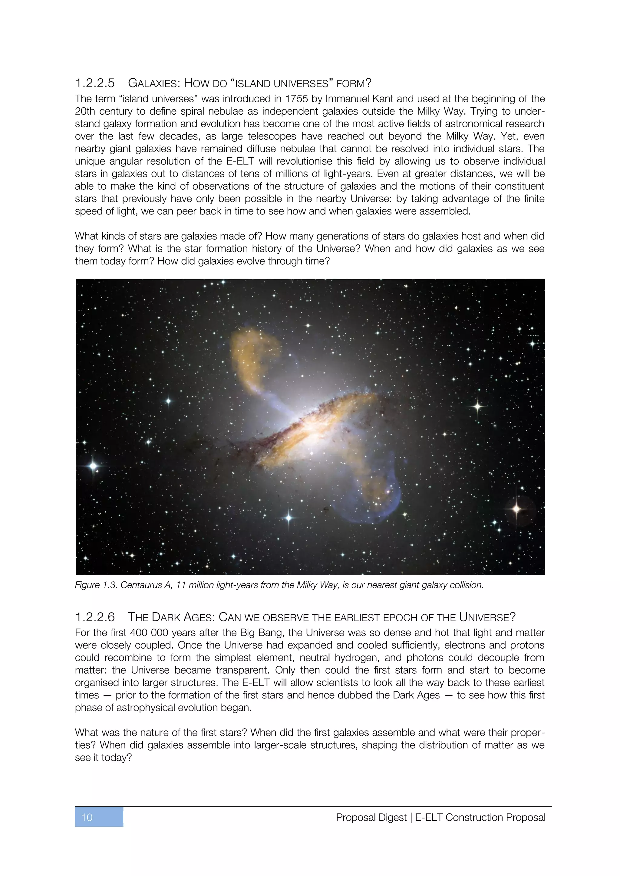 1.2.2.5      GALAXIES : HOW DO “ISLAND UNIVERSES ” FORM?
The term “island universes” was introduced in 1755 by Immanuel Kant and used at the beginning of the
20th century to define spiral nebulae as independent galaxies outside the Milky Way. Trying to under-
stand galaxy formation and evolution has become one of the most active fields of astronomical research
over the last few decades, as large telescopes have reached out beyond the Milky Way. Yet, even
nearby giant galaxies have remained diffuse nebulae that cannot be resolved into individual stars. The
unique angular resolution of the E-ELT will revolutionise this field by allowing us to observe individual
stars in galaxies out to distances of tens of millions of light-years. Even at greater distances, we will be
able to make the kind of observations of the structure of galaxies and the motions of their constituent
stars that previously have only been possible in the nearby Universe: by taking advantage of the finite
speed of light, we can peer back in time to see how and when galaxies were assembled.

What kinds of stars are galaxies made of? How many generations of stars do galaxies host and when did
they form? What is the star formation history of the Universe? When and how did galaxies as we see
them today form? How did galaxies evolve through time?




Figure 1.3. Centaurus A, 11 million light-years from the Milky Way, is our nearest giant galaxy collision.


1.2.2.6      THE DARK AGES: CAN WE OBSERVE THE EARLIEST EPOCH OF THE UNIVERSE?
For the first 400 000 years after the Big Bang, the Universe was so dense and hot that light and matter
were closely coupled. Once the Universe had expanded and cooled sufficiently, electrons and protons
could recombine to form the simplest element, neutral hydrogen, and photons could decouple from
matter: the Universe became transparent. Only then could the first stars form and start to become
organised into larger structures. The E-ELT will allow scientists to look all the way back to these earliest
times — prior to the formation of the first stars and hence dubbed the Dark Ages — to see how this first
phase of astrophysical evolution began.

What was the nature of the first stars? When did the first galaxies assemble and what were their proper-
ties? When did galaxies assemble into larger-scale structures, shaping the distribution of matter as we
see it today?




 10                                                                Proposal Digest | E-ELT Construction Proposal
 