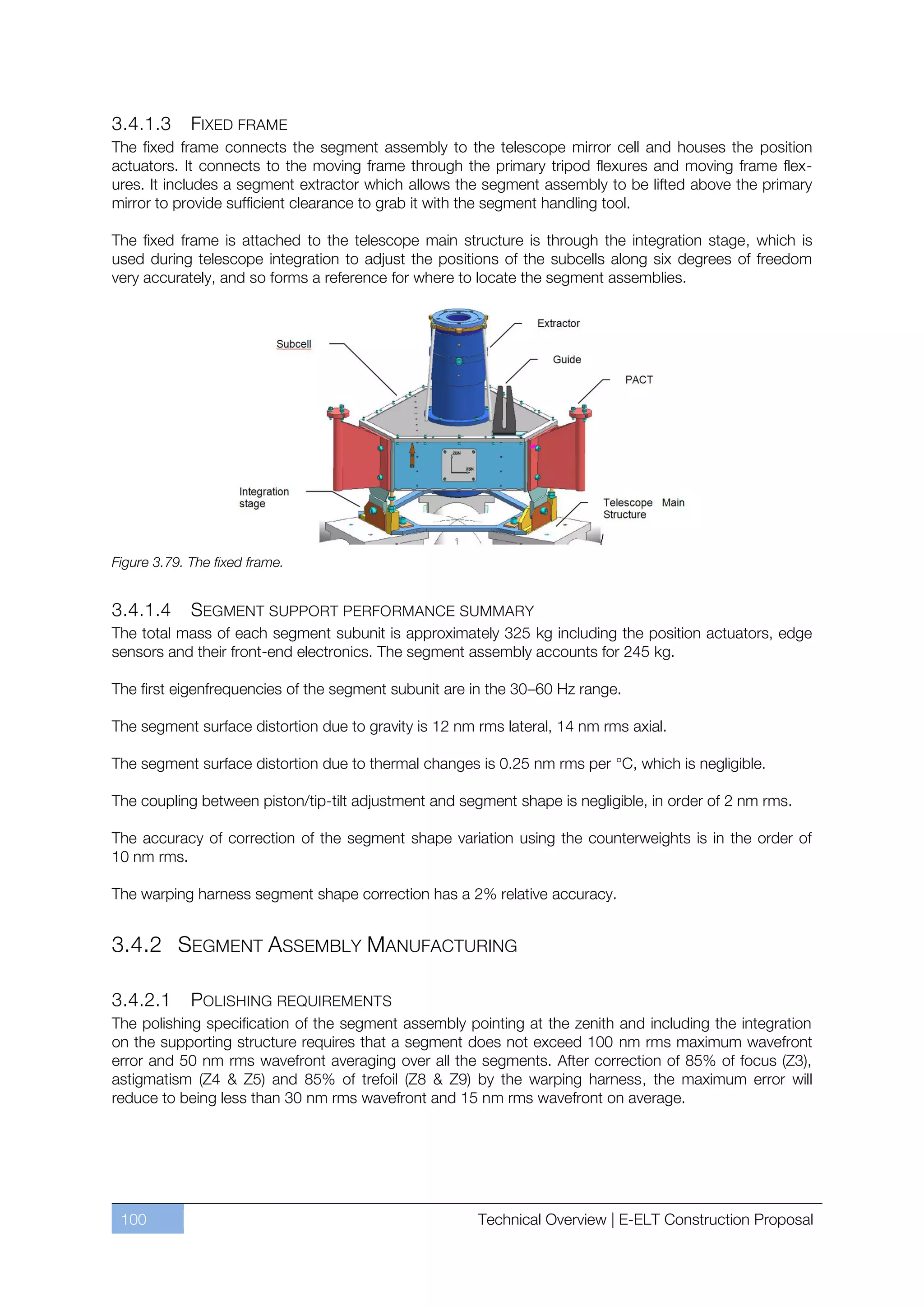 3.4.1.3      FIXED FRAME
The fixed frame connects the segment assembly to the telescope mirror cell and houses the position
actuators. It connects to the moving frame through the primary tripod flexures and moving frame flex-
ures. It includes a segment extractor which allows the segment assembly to be lifted above the primary
mirror to provide sufficient clearance to grab it with the segment handling tool.

The fixed frame is attached to the telescope main structure is through the integration stage, which is
used during telescope integration to adjust the positions of the subcells along six degrees of freedom
very accurately, and so forms a reference for where to locate the segment assemblies.




Figure 3.79. The fixed frame.


3.4.1.4    SEGMENT SUPPORT PERFORMANCE SUMMARY
The total mass of each segment subunit is approximately 325 kg including the position actuators, edge
sensors and their front-end electronics. The segment assembly accounts for 245 kg.

The first eigenfrequencies of the segment subunit are in the 30ﬃ60 Hz range.

The segment surface distortion due to gravity is 12 nm rms lateral, 14 nm rms axial.

The segment surface distortion due to thermal changes is 0.25 nm rms per °C, which is negligible.

The coupling between piston/tip-tilt adjustment and segment shape is negligible, in order of 2 nm rms.

The accuracy of correction of the segment shape variation using the counterweights is in the order of
10 nm rms.

The warping harness segment shape correction has a 2% relative accuracy.


3.4.2 SEGMENT ASSEMBLY MANUFACTURING

3.4.2.1     POLISHING REQUIREMENTS
The polishing specification of the segment assembly pointing at the zenith and including the integration
on the supporting structure requires that a segment does not exceed 100 nm rms maximum wavefront
error and 50 nm rms wavefront averaging over all the segments. After correction of 85% of focus (Z3),
astigmatism (Z4 & Z5) and 85% of trefoil (Z8 & Z9) by the warping harness, the maximum error will
reduce to being less than 30 nm rms wavefront and 15 nm rms wavefront on average.




 100                                                   Technical Overview | E-ELT Construction Proposal
 