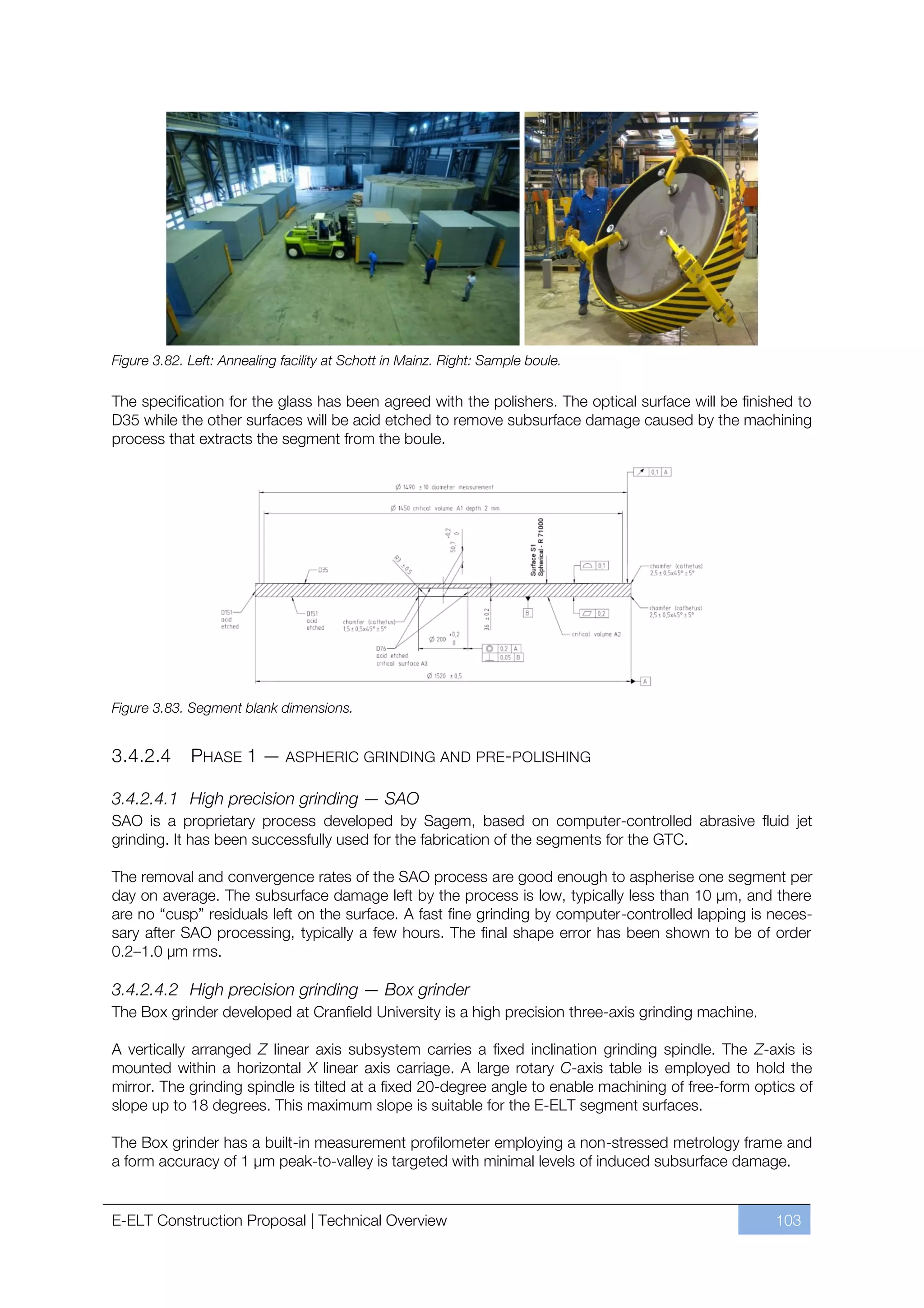 Figure 3.82. Left: Annealing facility at Schott in Mainz. Right: Sample boule.

The specification for the glass has been agreed with the polishers. The optical surface will be finished to
D35 while the other surfaces will be acid etched to remove subsurface damage caused by the machining
process that extracts the segment from the boule.




Figure 3.83. Segment blank dimensions.


3.4.2.4      PHASE 1 — ASPHERIC GRINDING AND PRE-POLISHING

3.4.2.4.1 High precision grinding — SAO
SAO is a proprietary process developed by Sagem, based on computer-controlled abrasive fluid jet
grinding. It has been successfully used for the fabrication of the segments for the GTC.

The removal and convergence rates of the SAO process are good enough to aspherise one segment per
day on average. The subsurface damage left by the process is low, typically less than 10 µm, and there
are no “cusp” residuals left on the surface. A fast fine grinding by computer-controlled lapping is neces-
sary after SAO processing, typically a few hours. The final shape error has been shown to be of order
0.2ﬃ1.0 µm rms.

3.4.2.4.2 High precision grinding — Box grinder
The Box grinder developed at Cranfield University is a high precision three-axis grinding machine.

A vertically arranged Z linear axis subsystem carries a fixed inclination grinding spindle. The Z-axis is
mounted within a horizontal X linear axis carriage. A large rotary C-axis table is employed to hold the
mirror. The grinding spindle is tilted at a fixed 20-degree angle to enable machining of free-form optics of
slope up to 18 degrees. This maximum slope is suitable for the E-ELT segment surfaces.

The Box grinder has a built-in measurement profilometer employing a non-stressed metrology frame and
a form accuracy of 1 μm peak-to-valley is targeted with minimal levels of induced subsurface damage.


E-ELT Construction Proposal | Technical Overview                                                      103
 