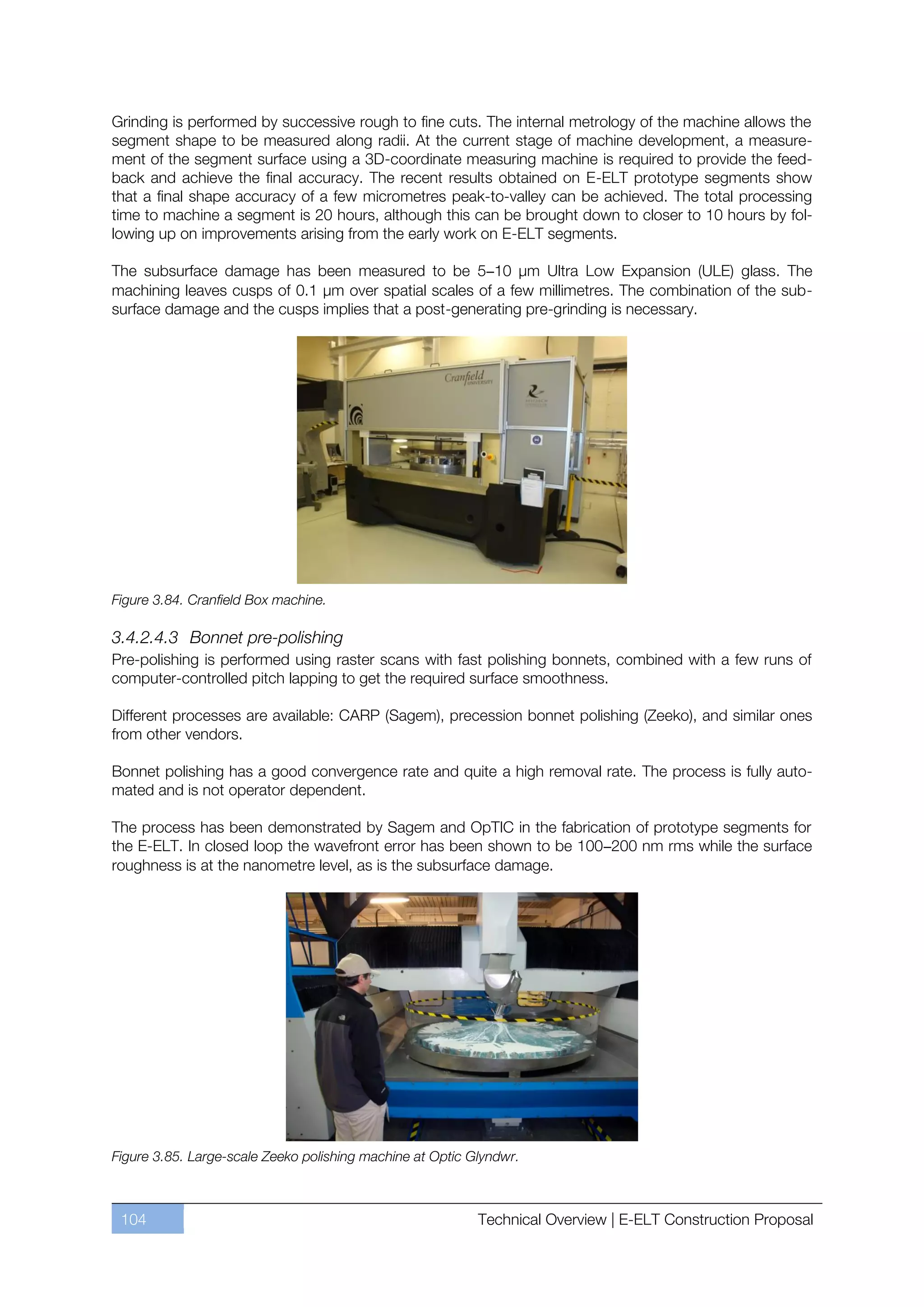 Grinding is performed by successive rough to fine cuts. The internal metrology of the machine allows the
segment shape to be measured along radii. At the current stage of machine development, a measure-
ment of the segment surface using a 3D-coordinate measuring machine is required to provide the feed-
back and achieve the final accuracy. The recent results obtained on E-ELT prototype segments show
that a final shape accuracy of a few micrometres peak-to-valley can be achieved. The total processing
time to machine a segment is 20 hours, although this can be brought down to closer to 10 hours by fol-
lowing up on improvements arising from the early work on E-ELT segments.

The subsurface damage has been measured to be 5–10 µm Ultra Low Expansion (ULE) glass. The
machining leaves cusps of 0.1 µm over spatial scales of a few millimetres. The combination of the sub-
surface damage and the cusps implies that a post-generating pre-grinding is necessary.




Figure 3.84. Cranfield Box machine.

3.4.2.4.3 Bonnet pre-polishing
Pre-polishing is performed using raster scans with fast polishing bonnets, combined with a few runs of
computer-controlled pitch lapping to get the required surface smoothness.

Different processes are available: CARP (Sagem), precession bonnet polishing (Zeeko), and similar ones
from other vendors.

Bonnet polishing has a good convergence rate and quite a high removal rate. The process is fully auto-
mated and is not operator dependent.

The process has been demonstrated by Sagem and OpTIC in the fabrication of prototype segments for
the E-ELT. In closed loop the wavefront error has been shown to be 100–200 nm rms while the surface
roughness is at the nanometre level, as is the subsurface damage.




Figure 3.85. Large-scale Zeeko polishing machine at Optic Glyndwr.



 104                                                       Technical Overview | E-ELT Construction Proposal
 