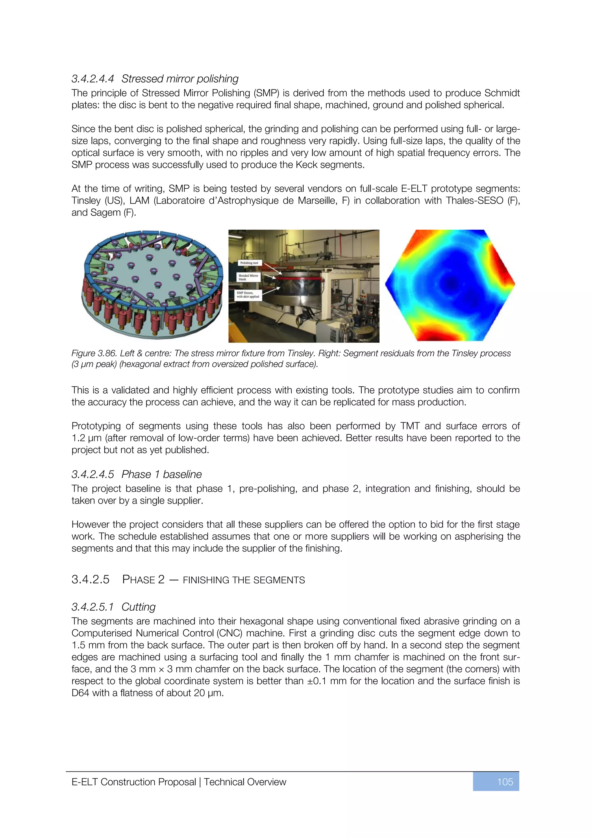 3.4.2.4.4 Stressed mirror polishing
The principle of Stressed Mirror Polishing (SMP) is derived from the methods used to produce Schmidt
plates: the disc is bent to the negative required final shape, machined, ground and polished spherical.

Since the bent disc is polished spherical, the grinding and polishing can be performed using full- or large-
size laps, converging to the final shape and roughness very rapidly. Using full-size laps, the quality of the
optical surface is very smooth, with no ripples and very low amount of high spatial frequency errors. The
SMP process was successfully used to produce the Keck segments.

At the time of writing, SMP is being tested by several vendors on full-scale E-ELT prototype segments:
Tinsley (US), LAM (Laboratoire d’Astrophysique de Marseille, F) in collaboration with Thales-SESO (F),
and Sagem (F).




Figure 3.86. Left & centre: The stress mirror fixture from Tinsley. Right: Segment residuals from the Tinsley process
(3 µm peak) (hexagonal extract from oversized polished surface).

This is a validated and highly efficient process with existing tools. The prototype studies aim to confirm
the accuracy the process can achieve, and the way it can be replicated for mass production.

Prototyping of segments using these tools has also been performed by TMT and surface errors of
1.2 μm (after removal of low-order terms) have been achieved. Better results have been reported to the
project but not as yet published.

3.4.2.4.5 Phase 1 baseline
The project baseline is that phase 1, pre-polishing, and phase 2, integration and finishing, should be
taken over by a single supplier.

However the project considers that all these suppliers can be offered the option to bid for the first stage
work. The schedule established assumes that one or more suppliers will be working on aspherising the
segments and that this may include the supplier of the finishing.


3.4.2.5      PHASE 2 — FINISHING THE SEGMENTS

3.4.2.5.1 Cutting
The segments are machined into their hexagonal shape using conventional fixed abrasive grinding on a
Computerised Numerical Control (CNC) machine. First a grinding disc cuts the segment edge down to
1.5 mm from the back surface. The outer part is then broken off by hand. In a second step the segment
edges are machined using a surfacing tool and finally the 1 mm chamfer is machined on the front sur-
face, and the 3 mm × 3 mm chamfer on the back surface. The location of the segment (the corners) with
respect to the global coordinate system is better than ±0.1 mm for the location and the surface finish is
D64 with a flatness of about 20 µm.




E-ELT Construction Proposal | Technical Overview                                                                 105
 