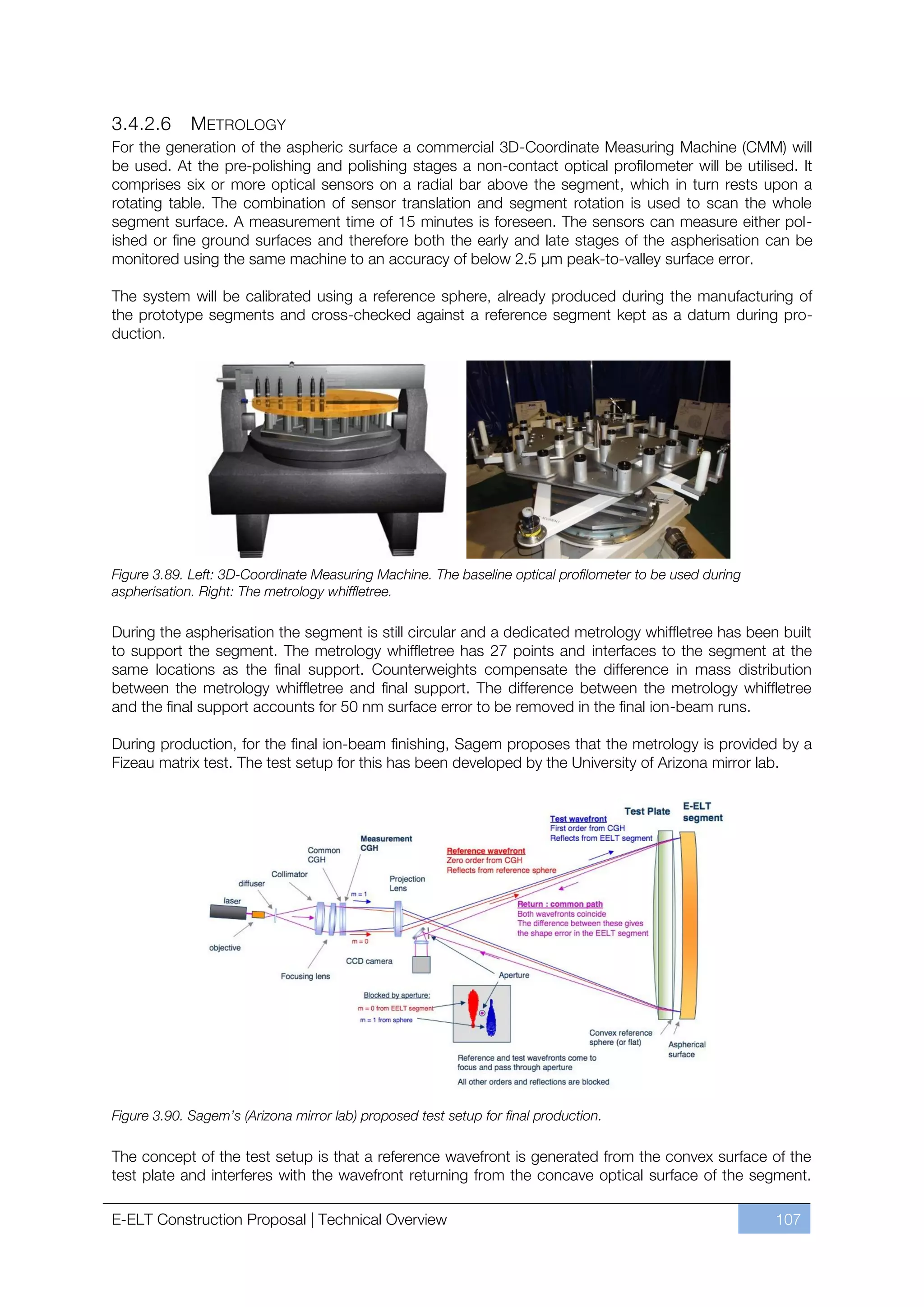 3.4.2.6      METROLOGY
For the generation of the aspheric surface a commercial 3D-Coordinate Measuring Machine (CMM) will
be used. At the pre-polishing and polishing stages a non-contact optical profilometer will be utilised. It
comprises six or more optical sensors on a radial bar above the segment, which in turn rests upon a
rotating table. The combination of sensor translation and segment rotation is used to scan the whole
segment surface. A measurement time of 15 minutes is foreseen. The sensors can measure either pol-
ished or fine ground surfaces and therefore both the early and late stages of the aspherisation can be
monitored using the same machine to an accuracy of below 2.5 µm peak-to-valley surface error.

The system will be calibrated using a reference sphere, already produced during the manufacturing of
the prototype segments and cross-checked against a reference segment kept as a datum during pro-
duction.




Figure 3.89. Left: 3D-Coordinate Measuring Machine. The baseline optical profilometer to be used during
aspherisation. Right: The metrology whiffletree.

During the aspherisation the segment is still circular and a dedicated metrology whiffletree has been built
to support the segment. The metrology whiffletree has 27 points and interfaces to the segment at the
same locations as the final support. Counterweights compensate the difference in mass distribution
between the metrology whiffletree and final support. The difference between the metrology whiffletree
and the final support accounts for 50 nm surface error to be removed in the final ion-beam runs.

During production, for the final ion-beam finishing, Sagem proposes that the metrology is provided by a
Fizeau matrix test. The test setup for this has been developed by the University of Arizona mirror lab.




Figure 3.90. Sagem’s (Arizona mirror lab) proposed test setup for final production.

The concept of the test setup is that a reference wavefront is generated from the convex surface of the
test plate and interferes with the wavefront returning from the concave optical surface of the segment.

E-ELT Construction Proposal | Technical Overview                                                          107
 