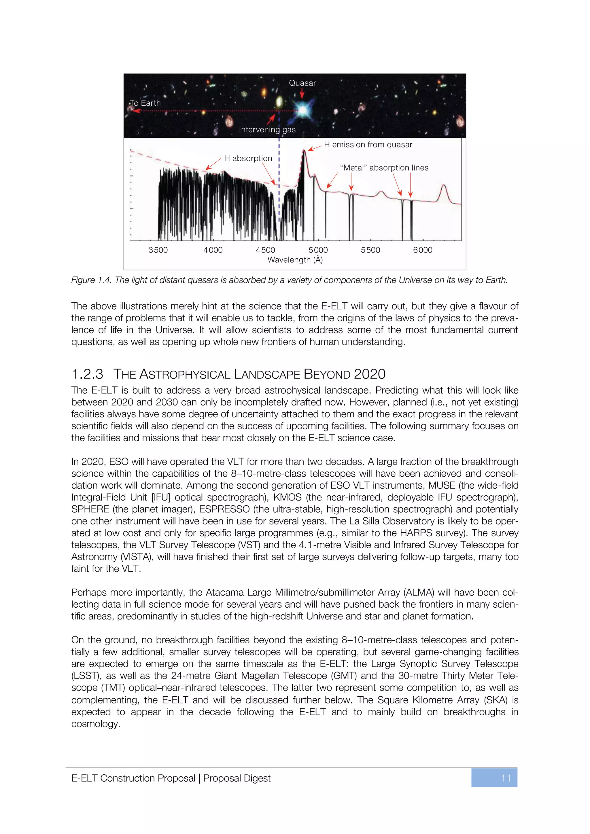 Figure 1.4. The light of distant quasars is absorbed by a variety of components of the Universe on its way to Earth.

The above illustrations merely hint at the science that the E-ELT will carry out, but they give a flavour of
the range of problems that it will enable us to tackle, from the origins of the laws of physics to the preva-
lence of life in the Universe. It will allow scientists to address some of the most fundamental current
questions, as well as opening up whole new frontiers of human understanding.


1.2.3 THE ASTROPHYSICAL LANDSCAPE BEYOND 2020
The E-ELT is built to address a very broad astrophysical landscape. Predicting what this will look like
between 2020 and 2030 can only be incompletely drafted now. However, planned (i.e., not yet existing)
facilities always have some degree of uncertainty attached to them and the exact progress in the relevant
scientific fields will also depend on the success of upcoming facilities. The following summary focuses on
the facilities and missions that bear most closely on the E-ELT science case.

In 2020, ESO will have operated the VLT for more than two decades. A large fraction of the breakthrough
science within the capabilities of the 8ﬃ10-metre-class telescopes will have been achieved and consoli-
dation work will dominate. Among the second generation of ESO VLT instruments, MUSE (the wide-field
Integral-Field Unit [IFU] optical spectrograph), KMOS (the near-infrared, deployable IFU spectrograph),
SPHERE (the planet imager), ESPRESSO (the ultra-stable, high-resolution spectrograph) and potentially
one other instrument will have been in use for several years. The La Silla Observatory is likely to be oper-
ated at low cost and only for specific large programmes (e.g., similar to the HARPS survey). The survey
telescopes, the VLT Survey Telescope (VST) and the 4.1-metre Visible and Infrared Survey Telescope for
Astronomy (VISTA), will have finished their first set of large surveys delivering follow-up targets, many too
faint for the VLT.

Perhaps more importantly, the Atacama Large Millimetre/submillimeter Array (ALMA) will have been col-
lecting data in full science mode for several years and will have pushed back the frontiers in many scien-
tific areas, predominantly in studies of the high-redshift Universe and star and planet formation.

On the ground, no breakthrough facilities beyond the existing 8ﬃ10-metre-class telescopes and poten-
tially a few additional, smaller survey telescopes will be operating, but several game-changing facilities
are expected to emerge on the same timescale as the E-ELT: the Large Synoptic Survey Telescope
(LSST), as well as the 24-metre Giant Magellan Telescope (GMT) and the 30-metre Thirty Meter Tele-
scope (TMT) optical–near-infrared telescopes. The latter two represent some competition to, as well as
complementing, the E-ELT and will be discussed further below. The Square Kilometre Array (SKA) is
expected to appear in the decade following the E-ELT and to mainly build on breakthroughs in
cosmology.




E-ELT Construction Proposal | Proposal Digest                                                                    11
 