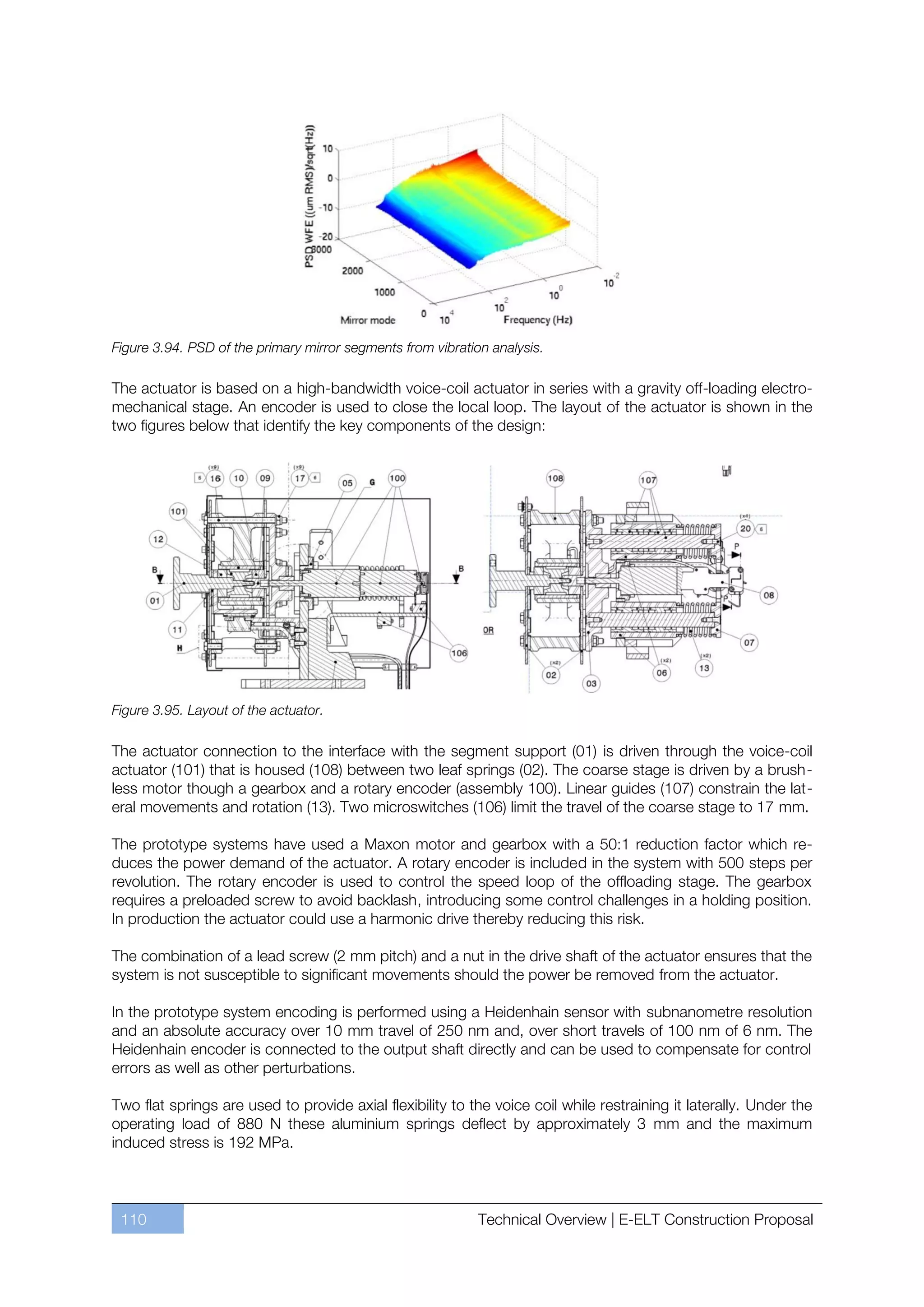Figure 3.94. PSD of the primary mirror segments from vibration analysis.

The actuator is based on a high-bandwidth voice-coil actuator in series with a gravity off-loading electro-
mechanical stage. An encoder is used to close the local loop. The layout of the actuator is shown in the
two figures below that identify the key components of the design:




Figure 3.95. Layout of the actuator.

The actuator connection to the interface with the segment support (01) is driven through the voice-coil
actuator (101) that is housed (108) between two leaf springs (02). The coarse stage is driven by a brush-
less motor though a gearbox and a rotary encoder (assembly 100). Linear guides (107) constrain the lat-
eral movements and rotation (13). Two microswitches (106) limit the travel of the coarse stage to 17 mm.

The prototype systems have used a Maxon motor and gearbox with a 50:1 reduction factor which re-
duces the power demand of the actuator. A rotary encoder is included in the system with 500 steps per
revolution. The rotary encoder is used to control the speed loop of the offloading stage. The gearbox
requires a preloaded screw to avoid backlash, introducing some control challenges in a holding position.
In production the actuator could use a harmonic drive thereby reducing this risk.

The combination of a lead screw (2 mm pitch) and a nut in the drive shaft of the actuator ensures that the
system is not susceptible to significant movements should the power be removed from the actuator.

In the prototype system encoding is performed using a Heidenhain sensor with subnanometre resolution
and an absolute accuracy over 10 mm travel of 250 nm and, over short travels of 100 nm of 6 nm. The
Heidenhain encoder is connected to the output shaft directly and can be used to compensate for control
errors as well as other perturbations.

Two flat springs are used to provide axial flexibility to the voice coil while restraining it laterally. Under the
operating load of 880 N these aluminium springs deflect by approximately 3 mm and the maximum
induced stress is 192 MPa.



 110                                                         Technical Overview | E-ELT Construction Proposal
 