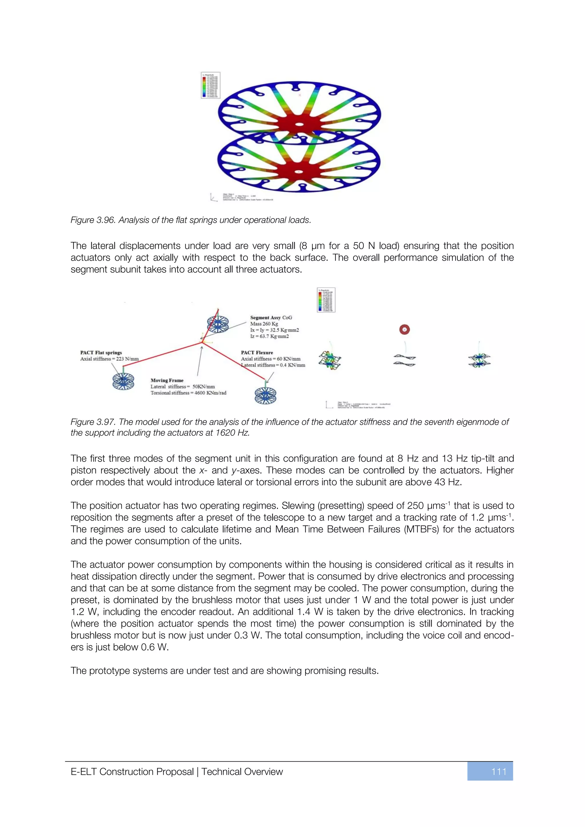Figure 3.96. Analysis of the flat springs under operational loads.

The lateral displacements under load are very small (8 µm for a 50 N load) ensuring that the position
actuators only act axially with respect to the back surface. The overall performance simulation of the
segment subunit takes into account all three actuators.




Figure 3.97. The model used for the analysis of the influence of the actuator stiffness and the seventh eigenmode of
the support including the actuators at 1620 Hz.

The first three modes of the segment unit in this configuration are found at 8 Hz and 13 Hz tip-tilt and
piston respectively about the x- and y-axes. These modes can be controlled by the actuators. Higher
order modes that would introduce lateral or torsional errors into the subunit are above 43 Hz.

The position actuator has two operating regimes. Slewing (presetting) speed of 250 µms-1 that is used to
reposition the segments after a preset of the telescope to a new target and a tracking rate of 1.2 µms-1.
The regimes are used to calculate lifetime and Mean Time Between Failures (MTBFs) for the actuators
and the power consumption of the units.

The actuator power consumption by components within the housing is considered critical as it results in
heat dissipation directly under the segment. Power that is consumed by drive electronics and processing
and that can be at some distance from the segment may be cooled. The power consumption, during the
preset, is dominated by the brushless motor that uses just under 1 W and the total power is just under
1.2 W, including the encoder readout. An additional 1.4 W is taken by the drive electronics. In tracking
(where the position actuator spends the most time) the power consumption is still dominated by the
brushless motor but is now just under 0.3 W. The total consumption, including the voice coil and encod-
ers is just below 0.6 W.

The prototype systems are under test and are showing promising results.




E-ELT Construction Proposal | Technical Overview                                                               111
 