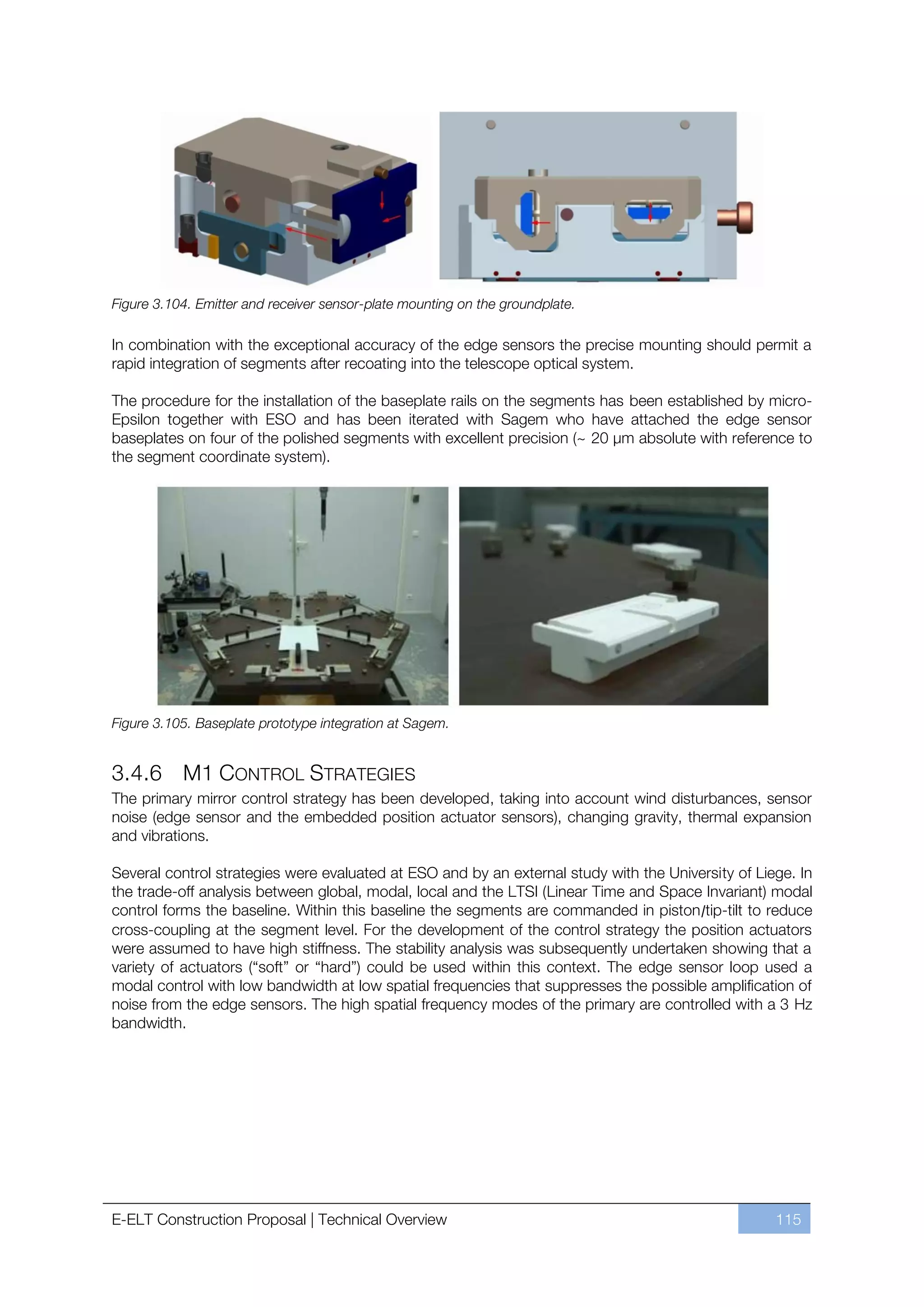 Figure 3.104. Emitter and receiver sensor-plate mounting on the groundplate.

In combination with the exceptional accuracy of the edge sensors the precise mounting should permit a
rapid integration of segments after recoating into the telescope optical system.

The procedure for the installation of the baseplate rails on the segments has been established by micro-
Epsilon together with ESO and has been iterated with Sagem who have attached the edge sensor
baseplates on four of the polished segments with excellent precision (~ 20 µm absolute with reference to
the segment coordinate system).




Figure 3.105. Baseplate prototype integration at Sagem.


3.4.6 M1 CONTROL STRATEGIES
The primary mirror control strategy has been developed, taking into account wind disturbances, sensor
noise (edge sensor and the embedded position actuator sensors), changing gravity, thermal expansion
and vibrations.

Several control strategies were evaluated at ESO and by an external study with the University of Liege. In
the trade-off analysis between global, modal, local and the LTSI (Linear Time and Space Invariant) modal
control forms the baseline. Within this baseline the segments are commanded in piston/tip-tilt to reduce
cross-coupling at the segment level. For the development of the control strategy the position actuators
were assumed to have high stiffness. The stability analysis was subsequently undertaken showing that a
variety of actuators (“soft” or “hard”) could be used within this context. The edge sensor loop used a
modal control with low bandwidth at low spatial frequencies that suppresses the possible amplification of
noise from the edge sensors. The high spatial frequency modes of the primary are controlled with a 3 Hz
bandwidth.




E-ELT Construction Proposal | Technical Overview                                                    115
 