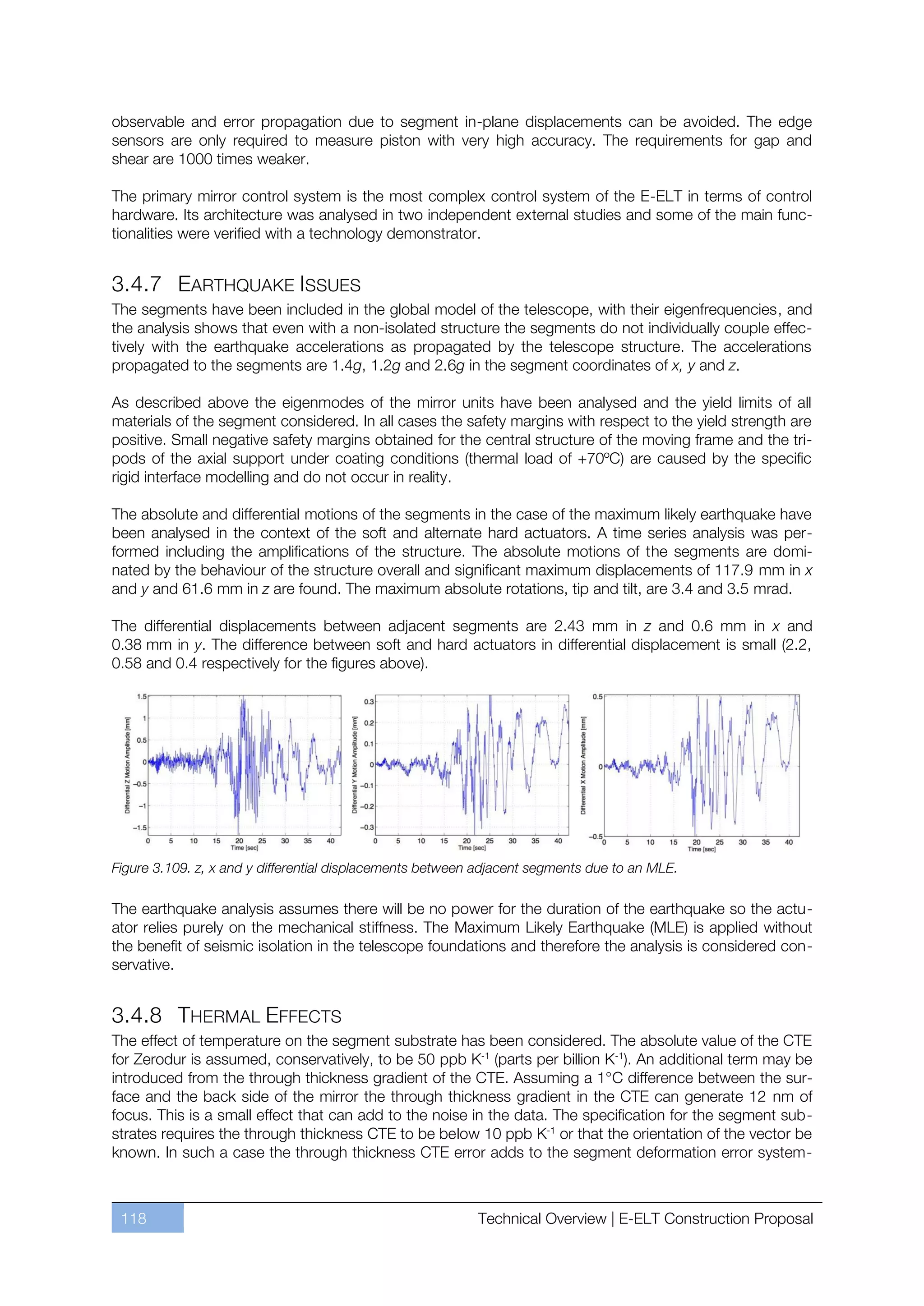 observable and error propagation due to segment in-plane displacements can be avoided. The edge
sensors are only required to measure piston with very high accuracy. The requirements for gap and
shear are 1000 times weaker.

The primary mirror control system is the most complex control system of the E-ELT in terms of control
hardware. Its architecture was analysed in two independent external studies and some of the main func-
tionalities were verified with a technology demonstrator.


3.4.7 EARTHQUAKE ISSUES
The segments have been included in the global model of the telescope, with their eigenfrequencies, and
the analysis shows that even with a non-isolated structure the segments do not individually couple effec-
tively with the earthquake accelerations as propagated by the telescope structure. The accelerations
propagated to the segments are 1.4g, 1.2g and 2.6g in the segment coordinates of x, y and z.

As described above the eigenmodes of the mirror units have been analysed and the yield limits of all
materials of the segment considered. In all cases the safety margins with respect to the yield strength are
positive. Small negative safety margins obtained for the central structure of the moving frame and the tri-
pods of the axial support under coating conditions (thermal load of +70ºC) are caused by the specific
rigid interface modelling and do not occur in reality.

The absolute and differential motions of the segments in the case of the maximum likely earthquake have
been analysed in the context of the soft and alternate hard actuators. A time series analysis was per-
formed including the amplifications of the structure. The absolute motions of the segments are domi-
nated by the behaviour of the structure overall and significant maximum displacements of 117.9 mm in x
and y and 61.6 mm in z are found. The maximum absolute rotations, tip and tilt, are 3.4 and 3.5 mrad.

The differential displacements between adjacent segments are 2.43 mm in z and 0.6 mm in x and
0.38 mm in y. The difference between soft and hard actuators in differential displacement is small (2.2,
0.58 and 0.4 respectively for the figures above).




Figure 3.109. z, x and y differential displacements between adjacent segments due to an MLE.

The earthquake analysis assumes there will be no power for the duration of the earthquake so the actu-
ator relies purely on the mechanical stiffness. The Maximum Likely Earthquake (MLE) is applied without
the benefit of seismic isolation in the telescope foundations and therefore the analysis is considered con-
servative.


3.4.8 THERMAL EFFECTS
The effect of temperature on the segment substrate has been considered. The absolute value of the CTE
for Zerodur is assumed, conservatively, to be 50 ppb K-1 (parts per billion K-1). An additional term may be
introduced from the through thickness gradient of the CTE. Assuming a 1°C difference between the sur-
face and the back side of the mirror the through thickness gradient in the CTE can generate 12 nm of
focus. This is a small effect that can add to the noise in the data. The specification for the segment sub-
strates requires the through thickness CTE to be below 10 ppb K-1 or that the orientation of the vector be
known. In such a case the through thickness CTE error adds to the segment deformation error system-



 118                                                       Technical Overview | E-ELT Construction Proposal
 