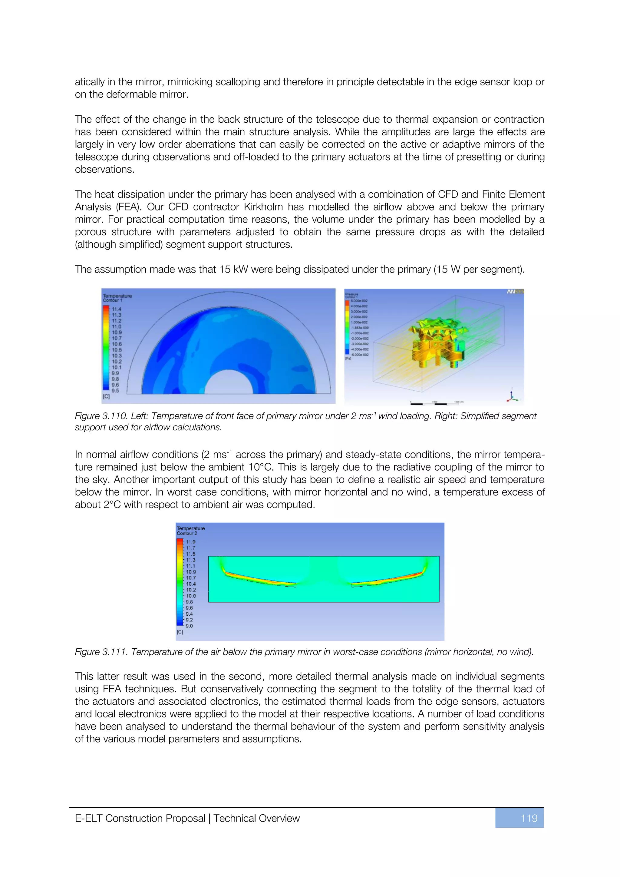 atically in the mirror, mimicking scalloping and therefore in principle detectable in the edge sensor loop or
on the deformable mirror.

The effect of the change in the back structure of the telescope due to thermal expansion or contraction
has been considered within the main structure analysis. While the amplitudes are large the effects are
largely in very low order aberrations that can easily be corrected on the active or adaptive mirrors of the
telescope during observations and off-loaded to the primary actuators at the time of presetting or during
observations.

The heat dissipation under the primary has been analysed with a combination of CFD and Finite Element
Analysis (FEA). Our CFD contractor Kirkholm has modelled the airflow above and below the primary
mirror. For practical computation time reasons, the volume under the primary has been modelled by a
porous structure with parameters adjusted to obtain the same pressure drops as with the detailed
(although simplified) segment support structures.

The assumption made was that 15 kW were being dissipated under the primary (15 W per segment).




Figure 3.110. Left: Temperature of front face of primary mirror under 2 ms-1 wind loading. Right: Simplified segment
support used for airflow calculations.

In normal airflow conditions (2 ms-1 across the primary) and steady-state conditions, the mirror tempera-
ture remained just below the ambient 10°C. This is largely due to the radiative coupling of the mirror to
the sky. Another important output of this study has been to define a realistic air speed and temperature
below the mirror. In worst case conditions, with mirror horizontal and no wind, a temperature excess of
about 2°C with respect to ambient air was computed.




Figure 3.111. Temperature of the air below the primary mirror in worst-case conditions (mirror horizontal, no wind).

This latter result was used in the second, more detailed thermal analysis made on individual segments
using FEA techniques. But conservatively connecting the segment to the totality of the thermal load of
the actuators and associated electronics, the estimated thermal loads from the edge sensors, actuators
and local electronics were applied to the model at their respective locations. A number of load conditions
have been analysed to understand the thermal behaviour of the system and perform sensitivity analysis
of the various model parameters and assumptions.




E-ELT Construction Proposal | Technical Overview                                                                119
 