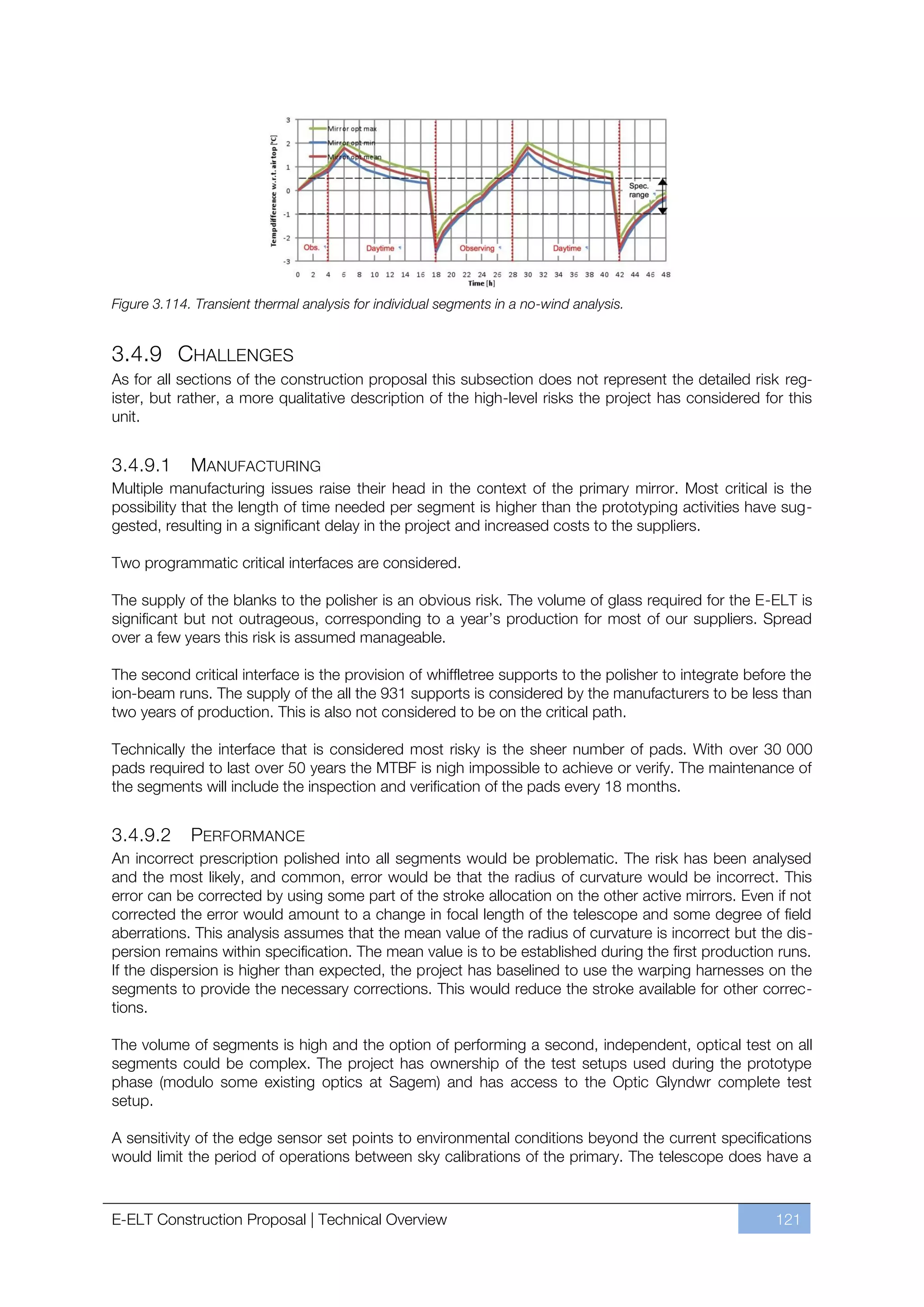 Figure 3.114. Transient thermal analysis for individual segments in a no-wind analysis.


3.4.9 CHALLENGES
As for all sections of the construction proposal this subsection does not represent the detailed risk reg-
ister, but rather, a more qualitative description of the high-level risks the project has considered for this
unit.


3.4.9.1      MANUFACTURING
Multiple manufacturing issues raise their head in the context of the primary mirror. Most critical is the
possibility that the length of time needed per segment is higher than the prototyping activities have sug-
gested, resulting in a significant delay in the project and increased costs to the suppliers.

Two programmatic critical interfaces are considered.

The supply of the blanks to the polisher is an obvious risk. The volume of glass required for the E-ELT is
significant but not outrageous, corresponding to a year’s production for most of our suppliers. Spread
over a few years this risk is assumed manageable.

The second critical interface is the provision of whiffletree supports to the polisher to integrate before the
ion-beam runs. The supply of the all the 931 supports is considered by the manufacturers to be less than
two years of production. This is also not considered to be on the critical path.

Technically the interface that is considered most risky is the sheer number of pads. With over 30 000
pads required to last over 50 years the MTBF is nigh impossible to achieve or verify. The maintenance of
the segments will include the inspection and verification of the pads every 18 months.


3.4.9.2      PERFORMANCE
An incorrect prescription polished into all segments would be problematic. The risk has been analysed
and the most likely, and common, error would be that the radius of curvature would be incorrect. This
error can be corrected by using some part of the stroke allocation on the other active mirrors. Even if not
corrected the error would amount to a change in focal length of the telescope and some degree of field
aberrations. This analysis assumes that the mean value of the radius of curvature is incorrect but the dis-
persion remains within specification. The mean value is to be established during the first production runs.
If the dispersion is higher than expected, the project has baselined to use the warping harnesses on the
segments to provide the necessary corrections. This would reduce the stroke available for other correc-
tions.

The volume of segments is high and the option of performing a second, independent, optical test on all
segments could be complex. The project has ownership of the test setups used during the prototype
phase (modulo some existing optics at Sagem) and has access to the Optic Glyndwr complete test
setup.

A sensitivity of the edge sensor set points to environmental conditions beyond the current specifications
would limit the period of operations between sky calibrations of the primary. The telescope does have a



E-ELT Construction Proposal | Technical Overview                                                        121
 
