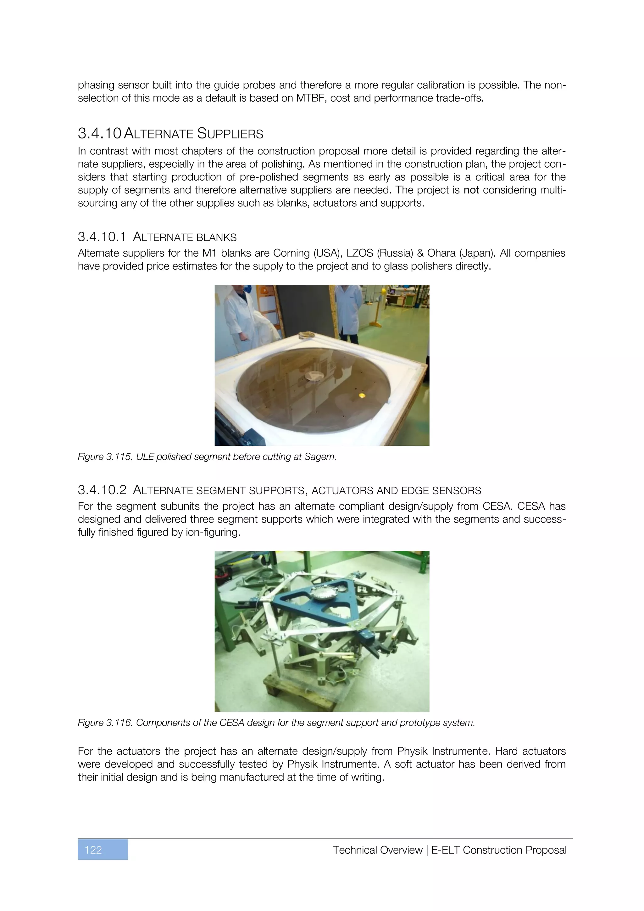 phasing sensor built into the guide probes and therefore a more regular calibration is possible. The non-
selection of this mode as a default is based on MTBF, cost and performance trade-offs.


3.4.10 ALTERNATE SUPPLIERS
In contrast with most chapters of the construction proposal more detail is provided regarding the alter-
nate suppliers, especially in the area of polishing. As mentioned in the construction plan, the project con-
siders that starting production of pre-polished segments as early as possible is a critical area for the
supply of segments and therefore alternative suppliers are needed. The project is not considering multi-
sourcing any of the other supplies such as blanks, actuators and supports.


3.4.10.1 ALTERNATE BLANKS
Alternate suppliers for the M1 blanks are Corning (USA), LZOS (Russia) & Ohara (Japan). All companies
have provided price estimates for the supply to the project and to glass polishers directly.




Figure 3.115. ULE polished segment before cutting at Sagem.


3.4.10.2 ALTERNATE SEGMENT SUPPORTS, ACTUATORS AND EDGE SENSORS
For the segment subunits the project has an alternate compliant design/supply from CESA. CESA has
designed and delivered three segment supports which were integrated with the segments and success-
fully finished figured by ion-figuring.




Figure 3.116. Components of the CESA design for the segment support and prototype system.

For the actuators the project has an alternate design/supply from Physik Instrumente. Hard actuators
were developed and successfully tested by Physik Instrumente. A soft actuator has been derived from
their initial design and is being manufactured at the time of writing.




 122                                                      Technical Overview | E-ELT Construction Proposal
 
