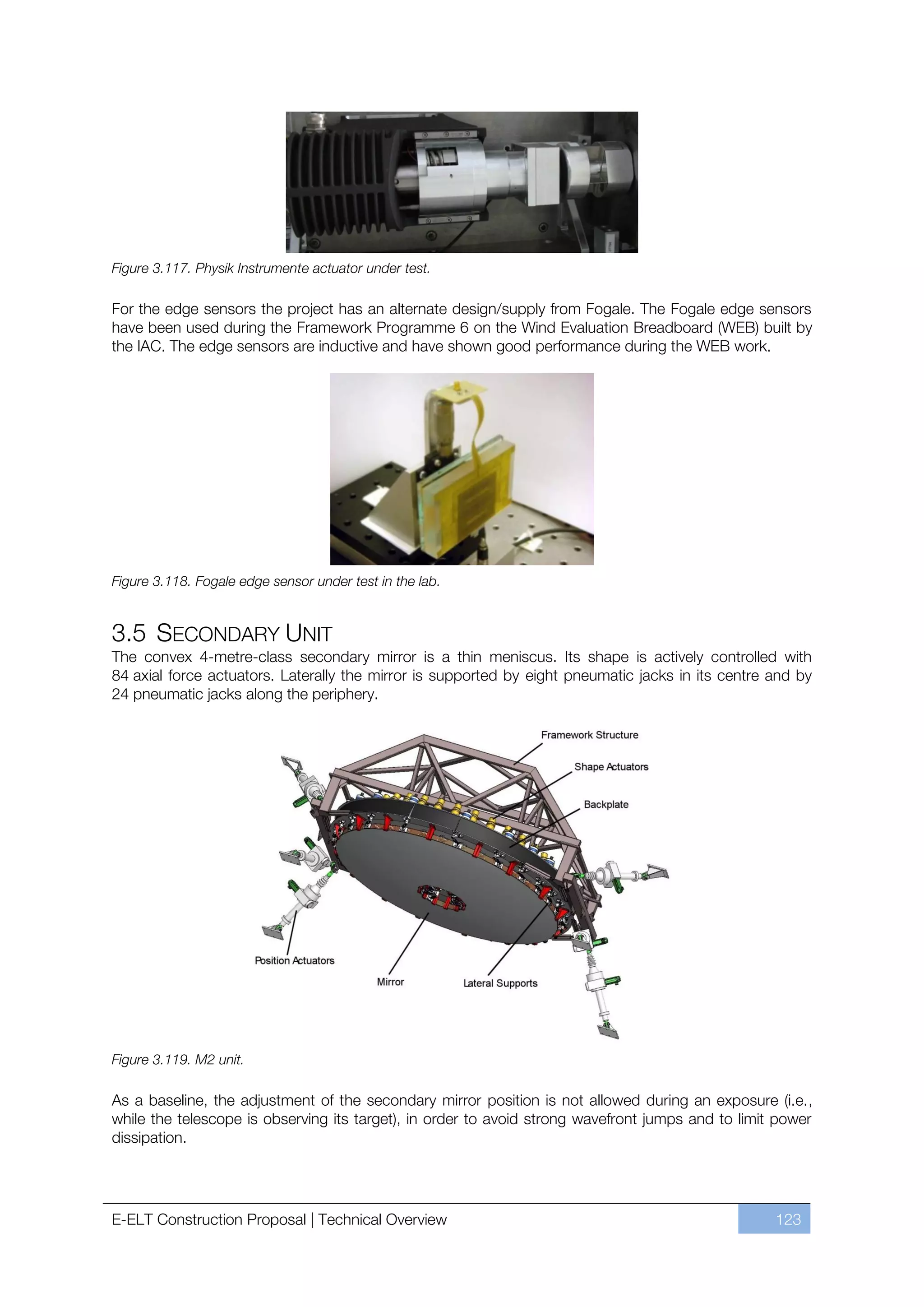 Figure 3.117. Physik Instrumente actuator under test.

For the edge sensors the project has an alternate design/supply from Fogale. The Fogale edge sensors
have been used during the Framework Programme 6 on the Wind Evaluation Breadboard (WEB) built by
the IAC. The edge sensors are inductive and have shown good performance during the WEB work.




Figure 3.118. Fogale edge sensor under test in the lab.


3.5 SECONDARY UNIT
The convex 4-metre-class secondary mirror is a thin meniscus. Its shape is actively controlled with
84 axial force actuators. Laterally the mirror is supported by eight pneumatic jacks in its centre and by
24 pneumatic jacks along the periphery.




Figure 3.119. M2 unit.

As a baseline, the adjustment of the secondary mirror position is not allowed during an exposure (i.e.,
while the telescope is observing its target), in order to avoid strong wavefront jumps and to limit power
dissipation.




E-ELT Construction Proposal | Technical Overview                                                   123
 