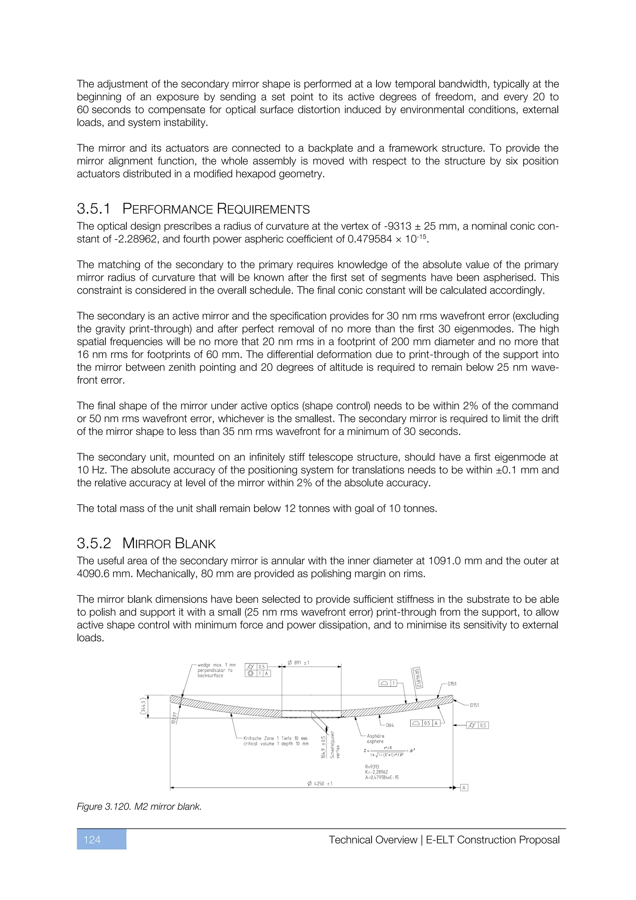 The adjustment of the secondary mirror shape is performed at a low temporal bandwidth, typically at the
beginning of an exposure by sending a set point to its active degrees of freedom, and every 20 to
60 seconds to compensate for optical surface distortion induced by environmental conditions, external
loads, and system instability.

The mirror and its actuators are connected to a backplate and a framework structure. To provide the
mirror alignment function, the whole assembly is moved with respect to the structure by six position
actuators distributed in a modified hexapod geometry.


3.5.1 PERFORMANCE REQUIREMENTS
The optical design prescribes a radius of curvature at the vertex of -9313 ± 25 mm, a nominal conic con-
stant of -2.28962, and fourth power aspheric coefficient of 0.479584 × 10-15.

The matching of the secondary to the primary requires knowledge of the absolute value of the primary
mirror radius of curvature that will be known after the first set of segments have been aspherised. This
constraint is considered in the overall schedule. The final conic constant will be calculated accordingly.

The secondary is an active mirror and the specification provides for 30 nm rms wavefront error (excluding
the gravity print-through) and after perfect removal of no more than the first 30 eigenmodes. The high
spatial frequencies will be no more that 20 nm rms in a footprint of 200 mm diameter and no more that
16 nm rms for footprints of 60 mm. The differential deformation due to print-through of the support into
the mirror between zenith pointing and 20 degrees of altitude is required to remain below 25 nm wave-
front error.

The final shape of the mirror under active optics (shape control) needs to be within 2% of the command
or 50 nm rms wavefront error, whichever is the smallest. The secondary mirror is required to limit the drift
of the mirror shape to less than 35 nm rms wavefront for a minimum of 30 seconds.

The secondary unit, mounted on an infinitely stiff telescope structure, should have a first eigenmode at
10 Hz. The absolute accuracy of the positioning system for translations needs to be within ±0.1 mm and
the relative accuracy at level of the mirror within 2% of the absolute accuracy.

The total mass of the unit shall remain below 12 tonnes with goal of 10 tonnes.


3.5.2 MIRROR BLANK
The useful area of the secondary mirror is annular with the inner diameter at 1091.0 mm and the outer at
4090.6 mm. Mechanically, 80 mm are provided as polishing margin on rims.

The mirror blank dimensions have been selected to provide sufficient stiffness in the substrate to be able
to polish and support it with a small (25 nm rms wavefront error) print-through from the support, to allow
active shape control with minimum force and power dissipation, and to minimise its sensitivity to external
loads.




Figure 3.120. M2 mirror blank.


 124                                                    Technical Overview | E-ELT Construction Proposal
 