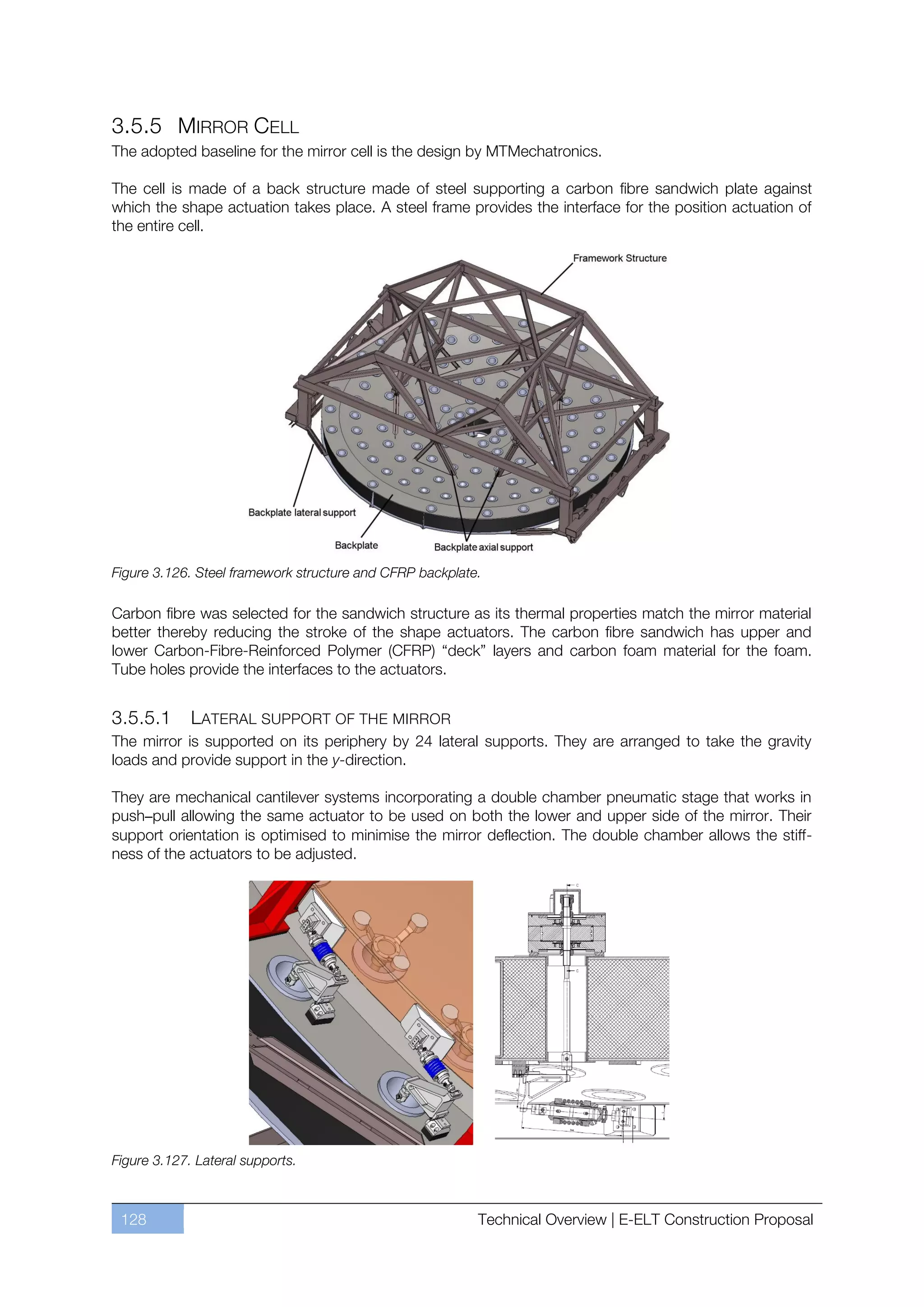 3.5.5 MIRROR CELL
The adopted baseline for the mirror cell is the design by MTMechatronics.

The cell is made of a back structure made of steel supporting a carbon fibre sandwich plate against
which the shape actuation takes place. A steel frame provides the interface for the position actuation of
the entire cell.




Figure 3.126. Steel framework structure and CFRP backplate.

Carbon fibre was selected for the sandwich structure as its thermal properties match the mirror material
better thereby reducing the stroke of the shape actuators. The carbon fibre sandwich has upper and
lower Carbon-Fibre-Reinforced Polymer (CFRP) “deck” layers and carbon foam material for the foam.
Tube holes provide the interfaces to the actuators.


3.5.5.1      LATERAL SUPPORT OF THE MIRROR
The mirror is supported on its periphery by 24 lateral supports. They are arranged to take the gravity
loads and provide support in the y-direction.

They are mechanical cantilever systems incorporating a double chamber pneumatic stage that works in
push–pull allowing the same actuator to be used on both the lower and upper side of the mirror. Their
support orientation is optimised to minimise the mirror deflection. The double chamber allows the stiff-
ness of the actuators to be adjusted.




Figure 3.127. Lateral supports.



 128                                                      Technical Overview | E-ELT Construction Proposal
 