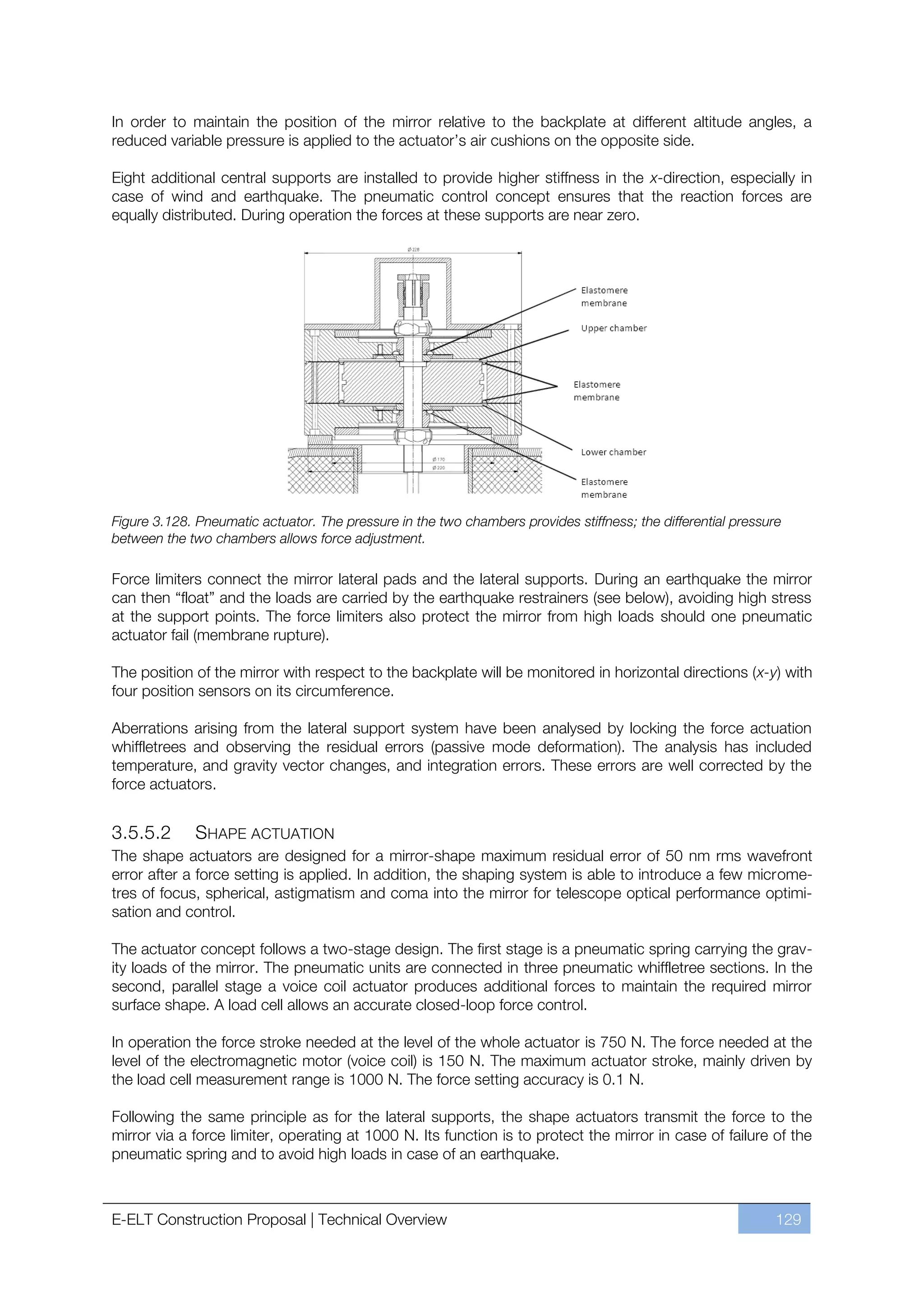 In order to maintain the position of the mirror relative to the backplate at different altitude angles, a
reduced variable pressure is applied to the actuator’s air cushions on the opposite side.

Eight additional central supports are installed to provide higher stiffness in the x-direction, especially in
case of wind and earthquake. The pneumatic control concept ensures that the reaction forces are
equally distributed. During operation the forces at these supports are near zero.




Figure 3.128. Pneumatic actuator. The pressure in the two chambers provides stiffness; the differential pressure
between the two chambers allows force adjustment.

Force limiters connect the mirror lateral pads and the lateral supports. During an earthquake the mirror
can then “float” and the loads are carried by the earthquake restrainers (see below), avoiding high stress
at the support points. The force limiters also protect the mirror from high loads should one pneumatic
actuator fail (membrane rupture).

The position of the mirror with respect to the backplate will be monitored in horizontal directions (x-y) with
four position sensors on its circumference.

Aberrations arising from the lateral support system have been analysed by locking the force actuation
whiffletrees and observing the residual errors (passive mode deformation). The analysis has included
temperature, and gravity vector changes, and integration errors. These errors are well corrected by the
force actuators.


3.5.5.2       SHAPE ACTUATION
The shape actuators are designed for a mirror-shape maximum residual error of 50 nm rms wavefront
error after a force setting is applied. In addition, the shaping system is able to introduce a few microme-
tres of focus, spherical, astigmatism and coma into the mirror for telescope optical performance optimi-
sation and control.

The actuator concept follows a two-stage design. The first stage is a pneumatic spring carrying the grav-
ity loads of the mirror. The pneumatic units are connected in three pneumatic whiffletree sections. In the
second, parallel stage a voice coil actuator produces additional forces to maintain the required mirror
surface shape. A load cell allows an accurate closed-loop force control.

In operation the force stroke needed at the level of the whole actuator is 750 N. The force needed at the
level of the electromagnetic motor (voice coil) is 150 N. The maximum actuator stroke, mainly driven by
the load cell measurement range is 1000 N. The force setting accuracy is 0.1 N.

Following the same principle as for the lateral supports, the shape actuators transmit the force to the
mirror via a force limiter, operating at 1000 N. Its function is to protect the mirror in case of failure of the
pneumatic spring and to avoid high loads in case of an earthquake.



E-ELT Construction Proposal | Technical Overview                                                               129
 