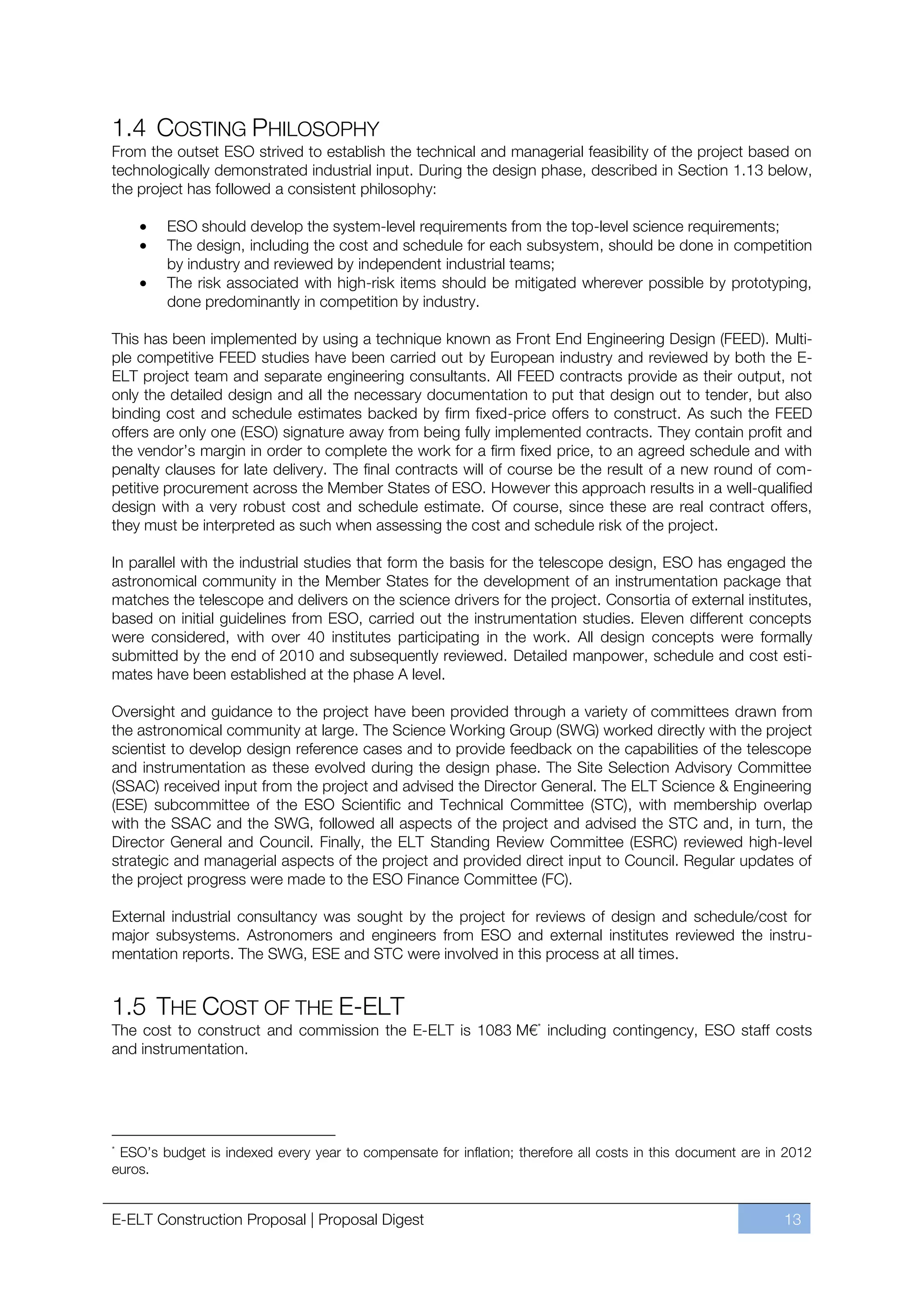 1.4 COSTING PHILOSOPHY
From the outset ESO strived to establish the technical and managerial feasibility of the project based on
technologically demonstrated industrial input. During the design phase, described in Section 1.13 below,
the project has followed a consistent philosophy:

        ESO should develop the system-level requirements from the top-level science requirements;
        The design, including the cost and schedule for each subsystem, should be done in competition
        by industry and reviewed by independent industrial teams;
        The risk associated with high-risk items should be mitigated wherever possible by prototyping,
        done predominantly in competition by industry.

This has been implemented by using a technique known as Front End Engineering Design (FEED). Multi-
ple competitive FEED studies have been carried out by European industry and reviewed by both the E-
ELT project team and separate engineering consultants. All FEED contracts provide as their output, not
only the detailed design and all the necessary documentation to put that design out to tender, but also
binding cost and schedule estimates backed by firm fixed-price offers to construct. As such the FEED
offers are only one (ESO) signature away from being fully implemented contracts. They contain profit and
the vendor’s margin in order to complete the work for a firm fixed price, to an agreed schedule and with
penalty clauses for late delivery. The final contracts will of course be the result of a new round of com-
petitive procurement across the Member States of ESO. However this approach results in a well-qualified
design with a very robust cost and schedule estimate. Of course, since these are real contract offers,
they must be interpreted as such when assessing the cost and schedule risk of the project.

In parallel with the industrial studies that form the basis for the telescope design, ESO has engaged the
astronomical community in the Member States for the development of an instrumentation package that
matches the telescope and delivers on the science drivers for the project. Consortia of external institutes,
based on initial guidelines from ESO, carried out the instrumentation studies. Eleven different concepts
were considered, with over 40 institutes participating in the work. All design concepts were formally
submitted by the end of 2010 and subsequently reviewed. Detailed manpower, schedule and cost esti-
mates have been established at the phase A level.

Oversight and guidance to the project have been provided through a variety of committees drawn from
the astronomical community at large. The Science Working Group (SWG) worked directly with the project
scientist to develop design reference cases and to provide feedback on the capabilities of the telescope
and instrumentation as these evolved during the design phase. The Site Selection Advisory Committee
(SSAC) received input from the project and advised the Director General. The ELT Science & Engineering
(ESE) subcommittee of the ESO Scientific and Technical Committee (STC), with membership overlap
with the SSAC and the SWG, followed all aspects of the project and advised the STC and, in turn, the
Director General and Council. Finally, the ELT Standing Review Committee (ESRC) reviewed high-level
strategic and managerial aspects of the project and provided direct input to Council. Regular updates of
the project progress were made to the ESO Finance Committee (FC).

External industrial consultancy was sought by the project for reviews of design and schedule/cost for
major subsystems. Astronomers and engineers from ESO and external institutes reviewed the instru-
mentation reports. The SWG, ESE and STC were involved in this process at all times.


1.5 THE COST OF THE E-ELT
The cost to construct and commission the E-ELT is 1083 M€* including contingency, ESO staff costs
and instrumentation.




*
 ESO’s budget is indexed every year to compensate for inflation; therefore all costs in this document are in 2012
euros.


E-ELT Construction Proposal | Proposal Digest                                                               13
 