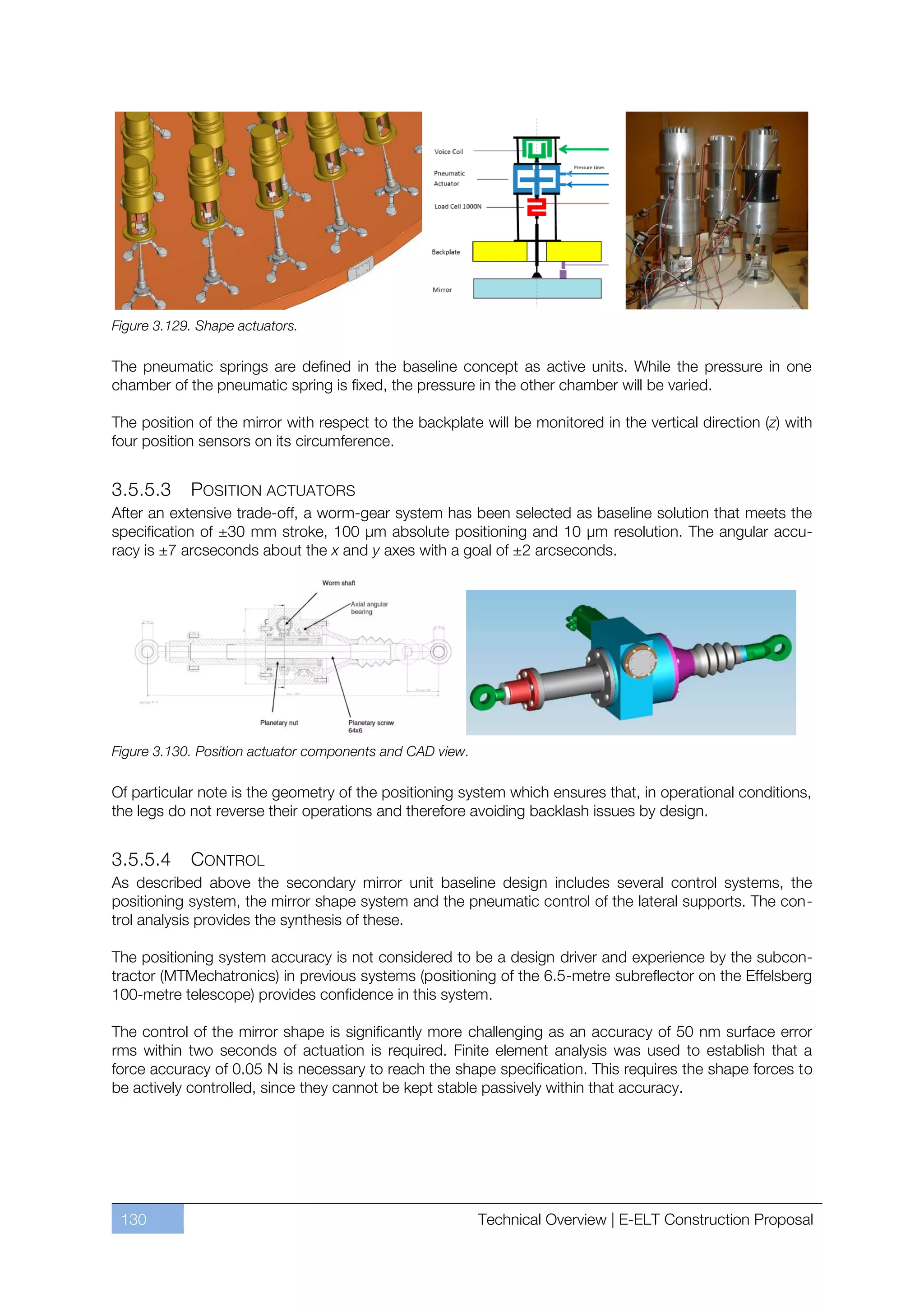 Figure 3.129. Shape actuators.

The pneumatic springs are defined in the baseline concept as active units. While the pressure in one
chamber of the pneumatic spring is fixed, the pressure in the other chamber will be varied.

The position of the mirror with respect to the backplate will be monitored in the vertical direction (z) with
four position sensors on its circumference.


3.5.5.3     POSITION ACTUATORS
After an extensive trade-off, a worm-gear system has been selected as baseline solution that meets the
specification of ±30 mm stroke, 100 µm absolute positioning and 10 µm resolution. The angular accu-
racy is ±7 arcseconds about the x and y axes with a goal of ±2 arcseconds.




Figure 3.130. Position actuator components and CAD view.

Of particular note is the geometry of the positioning system which ensures that, in operational conditions,
the legs do not reverse their operations and therefore avoiding backlash issues by design.


3.5.5.4      CONTROL
As described above the secondary mirror unit baseline design includes several control systems, the
positioning system, the mirror shape system and the pneumatic control of the lateral supports. The con-
trol analysis provides the synthesis of these.

The positioning system accuracy is not considered to be a design driver and experience by the subcon-
tractor (MTMechatronics) in previous systems (positioning of the 6.5-metre subreflector on the Effelsberg
100-metre telescope) provides confidence in this system.

The control of the mirror shape is significantly more challenging as an accuracy of 50 nm surface error
rms within two seconds of actuation is required. Finite element analysis was used to establish that a
force accuracy of 0.05 N is necessary to reach the shape specification. This requires the shape forces to
be actively controlled, since they cannot be kept stable passively within that accuracy.




 130                                                       Technical Overview | E-ELT Construction Proposal
 