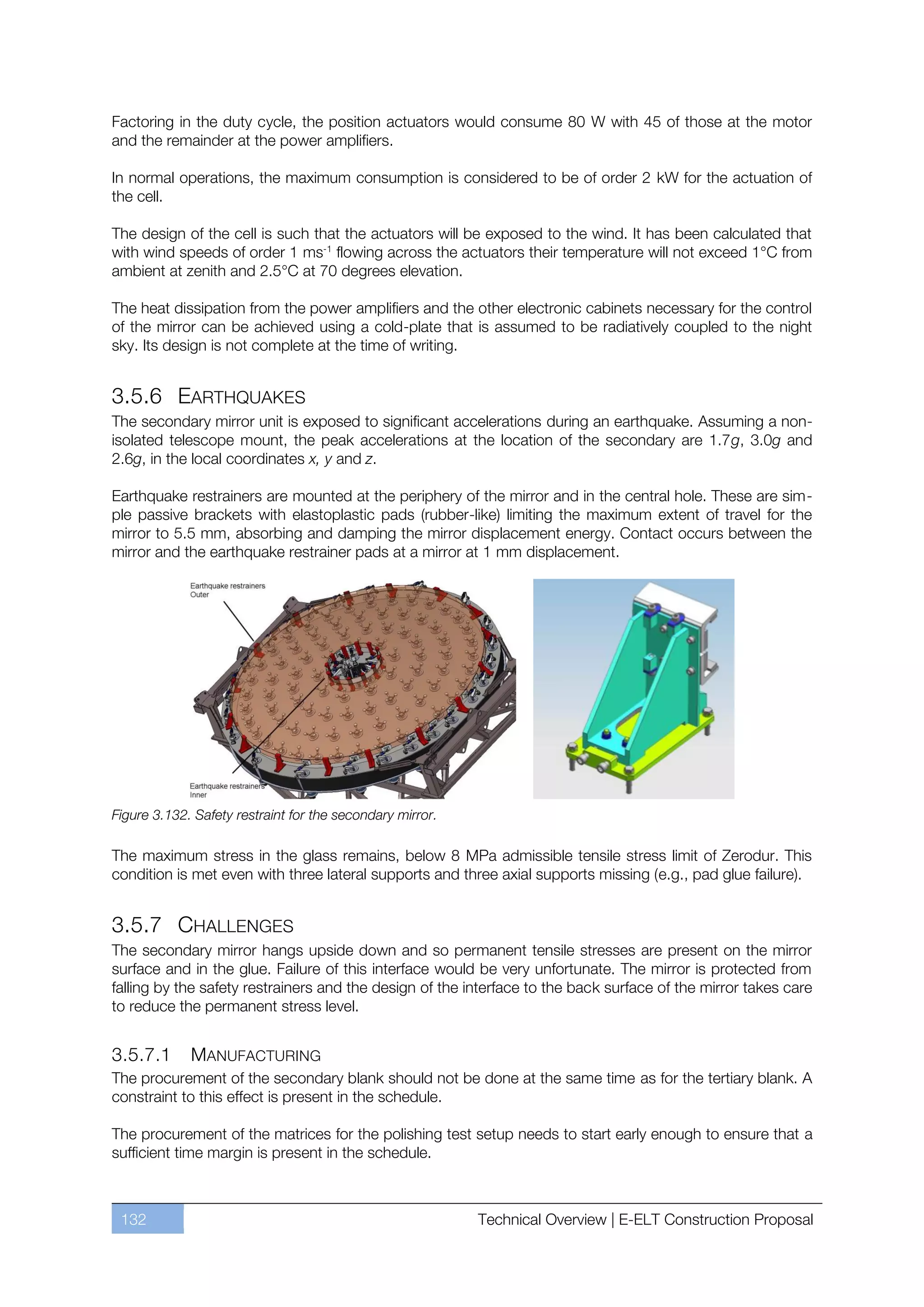 Factoring in the duty cycle, the position actuators would consume 80 W with 45 of those at the motor
and the remainder at the power amplifiers.

In normal operations, the maximum consumption is considered to be of order 2 kW for the actuation of
the cell.

The design of the cell is such that the actuators will be exposed to the wind. It has been calculated that
with wind speeds of order 1 ms-1 flowing across the actuators their temperature will not exceed 1°C from
ambient at zenith and 2.5°C at 70 degrees elevation.

The heat dissipation from the power amplifiers and the other electronic cabinets necessary for the control
of the mirror can be achieved using a cold-plate that is assumed to be radiatively coupled to the night
sky. Its design is not complete at the time of writing.


3.5.6 EARTHQUAKES
The secondary mirror unit is exposed to significant accelerations during an earthquake. Assuming a non-
isolated telescope mount, the peak accelerations at the location of the secondary are 1.7g, 3.0g and
2.6g, in the local coordinates x, y and z.

Earthquake restrainers are mounted at the periphery of the mirror and in the central hole. These are sim-
ple passive brackets with elastoplastic pads (rubber-like) limiting the maximum extent of travel for the
mirror to 5.5 mm, absorbing and damping the mirror displacement energy. Contact occurs between the
mirror and the earthquake restrainer pads at a mirror at 1 mm displacement.




Figure 3.132. Safety restraint for the secondary mirror.

The maximum stress in the glass remains, below 8 MPa admissible tensile stress limit of Zerodur. This
condition is met even with three lateral supports and three axial supports missing (e.g., pad glue failure).


3.5.7 CHALLENGES
The secondary mirror hangs upside down and so permanent tensile stresses are present on the mirror
surface and in the glue. Failure of this interface would be very unfortunate. The mirror is protected from
falling by the safety restrainers and the design of the interface to the back surface of the mirror takes care
to reduce the permanent stress level.


3.5.7.1      MANUFACTURING
The procurement of the secondary blank should not be done at the same time as for the tertiary blank. A
constraint to this effect is present in the schedule.

The procurement of the matrices for the polishing test setup needs to start early enough to ensure that a
sufficient time margin is present in the schedule.



 132                                                       Technical Overview | E-ELT Construction Proposal
 
