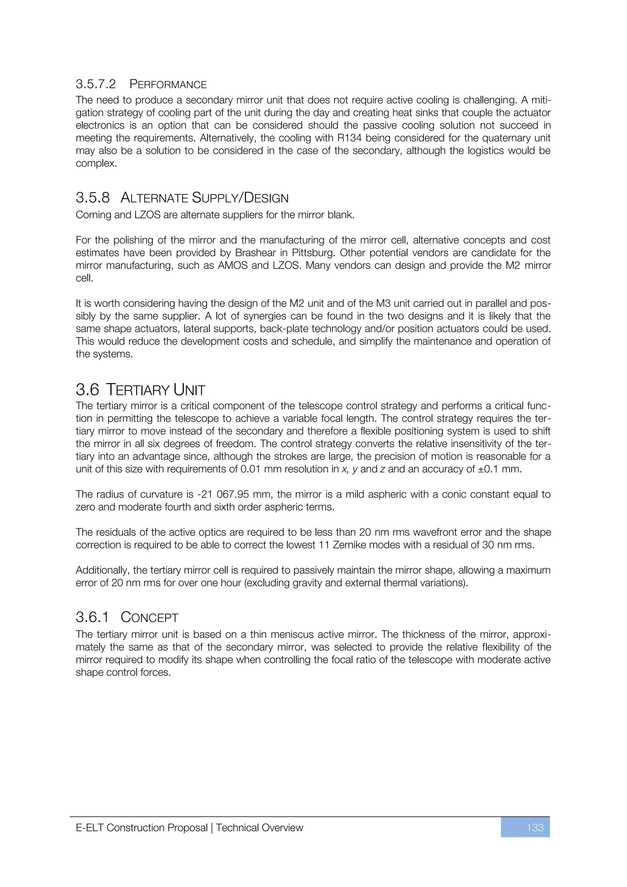 3.5.7.2     PERFORMANCE
The need to produce a secondary mirror unit that does not require active cooling is challenging. A miti-
gation strategy of cooling part of the unit during the day and creating heat sinks that couple the actuator
electronics is an option that can be considered should the passive cooling solution not succeed in
meeting the requirements. Alternatively, the cooling with R134 being considered for the quaternary unit
may also be a solution to be considered in the case of the secondary, although the logistics would be
complex.


3.5.8 ALTERNATE SUPPLY/DESIGN
Corning and LZOS are alternate suppliers for the mirror blank.

For the polishing of the mirror and the manufacturing of the mirror cell, alternative concepts and cost
estimates have been provided by Brashear in Pittsburg. Other potential vendors are candidate for the
mirror manufacturing, such as AMOS and LZOS. Many vendors can design and provide the M2 mirror
cell.

It is worth considering having the design of the M2 unit and of the M3 unit carried out in parallel and pos-
sibly by the same supplier. A lot of synergies can be found in the two designs and it is likely that the
same shape actuators, lateral supports, back-plate technology and/or position actuators could be used.
This would reduce the development costs and schedule, and simplify the maintenance and operation of
the systems.


3.6 TERTIARY UNIT
The tertiary mirror is a critical component of the telescope control strategy and performs a critical func-
tion in permitting the telescope to achieve a variable focal length. The control strategy requires the ter-
tiary mirror to move instead of the secondary and therefore a flexible positioning system is used to shift
the mirror in all six degrees of freedom. The control strategy converts the relative insensitivity of the ter-
tiary into an advantage since, although the strokes are large, the precision of motion is reasonable for a
unit of this size with requirements of 0.01 mm resolution in x, y and z and an accuracy of ±0.1 mm.

The radius of curvature is -21 067.95 mm, the mirror is a mild aspheric with a conic constant equal to
zero and moderate fourth and sixth order aspheric terms.

The residuals of the active optics are required to be less than 20 nm rms wavefront error and the shape
correction is required to be able to correct the lowest 11 Zernike modes with a residual of 30 nm rms.

Additionally, the tertiary mirror cell is required to passively maintain the mirror shape, allowing a maximum
error of 20 nm rms for over one hour (excluding gravity and external thermal variations).


3.6.1 CONCEPT
The tertiary mirror unit is based on a thin meniscus active mirror. The thickness of the mirror, approxi-
mately the same as that of the secondary mirror, was selected to provide the relative flexibility of the
mirror required to modify its shape when controlling the focal ratio of the telescope with moderate active
shape control forces.




E-ELT Construction Proposal | Technical Overview                                                        133
 