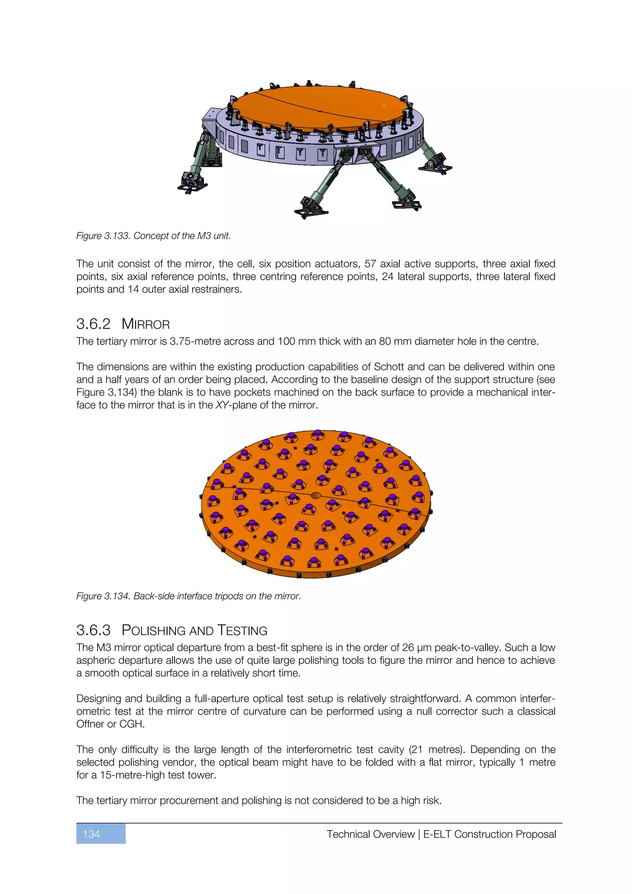 Figure 3.133. Concept of the M3 unit.

The unit consist of the mirror, the cell, six position actuators, 57 axial active supports, three axial fixed
points, six axial reference points, three centring reference points, 24 lateral supports, three lateral fixed
points and 14 outer axial restrainers.


3.6.2 MIRROR
The tertiary mirror is 3.75-metre across and 100 mm thick with an 80 mm diameter hole in the centre.

The dimensions are within the existing production capabilities of Schott and can be delivered within one
and a half years of an order being placed. According to the baseline design of the support structure (see
Figure 3.134) the blank is to have pockets machined on the back surface to provide a mechanical inter-
face to the mirror that is in the XY-plane of the mirror.




Figure 3.134. Back-side interface tripods on the mirror.


3.6.3 POLISHING AND TESTING
The M3 mirror optical departure from a best-fit sphere is in the order of 26 µm peak-to-valley. Such a low
aspheric departure allows the use of quite large polishing tools to figure the mirror and hence to achieve
a smooth optical surface in a relatively short time.

Designing and building a full-aperture optical test setup is relatively straightforward. A common interfer-
ometric test at the mirror centre of curvature can be performed using a null corrector such a classical
Offner or CGH.

The only difficulty is the large length of the interferometric test cavity (21 metres). Depending on the
selected polishing vendor, the optical beam might have to be folded with a flat mirror, typically 1 metre
for a 15-metre-high test tower.

The tertiary mirror procurement and polishing is not considered to be a high risk.


 134                                                       Technical Overview | E-ELT Construction Proposal
 