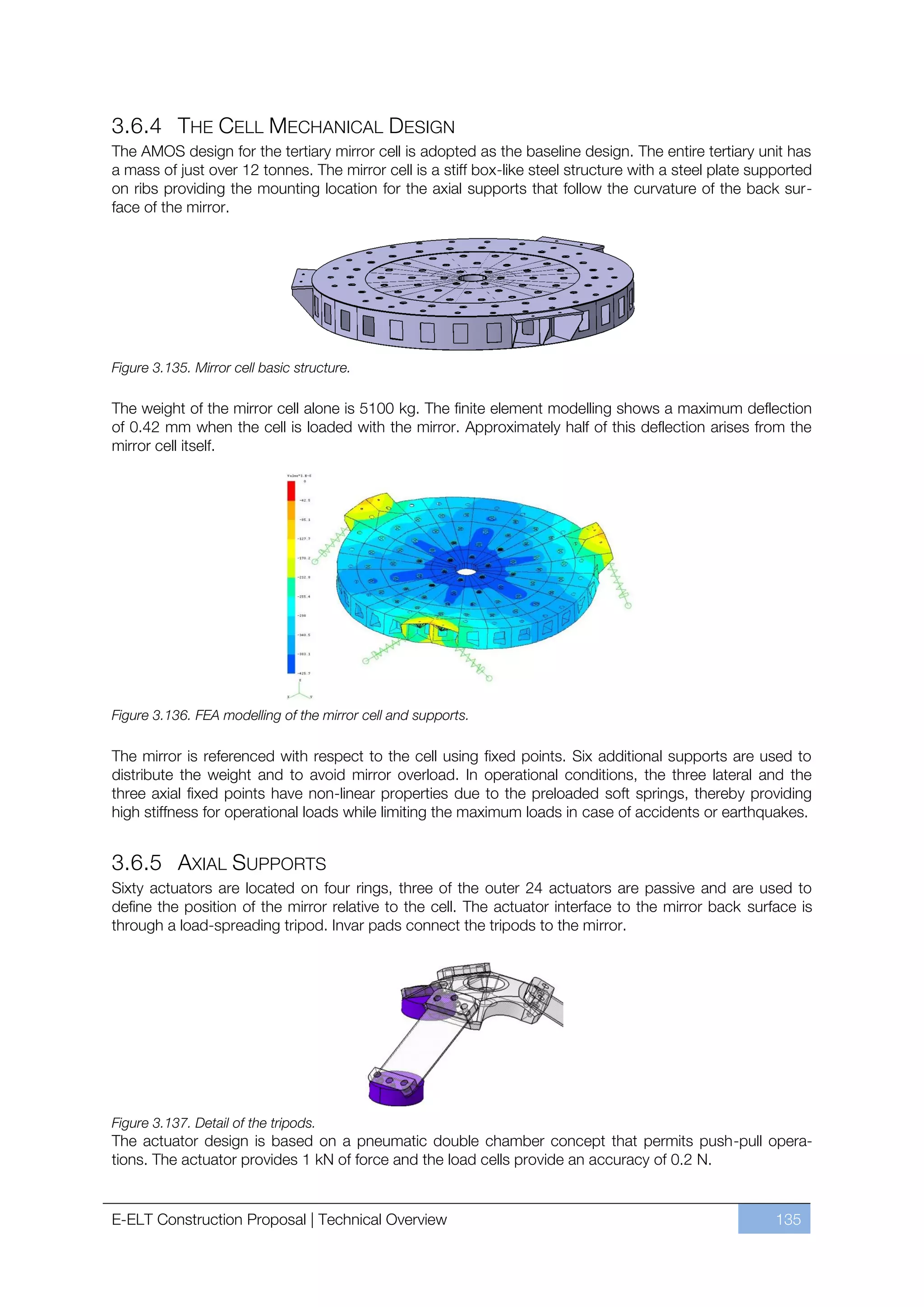 3.6.4 THE CELL MECHANICAL DESIGN
The AMOS design for the tertiary mirror cell is adopted as the baseline design. The entire tertiary unit has
a mass of just over 12 tonnes. The mirror cell is a stiff box-like steel structure with a steel plate supported
on ribs providing the mounting location for the axial supports that follow the curvature of the back sur-
face of the mirror.




Figure 3.135. Mirror cell basic structure.

The weight of the mirror cell alone is 5100 kg. The finite element modelling shows a maximum deflection
of 0.42 mm when the cell is loaded with the mirror. Approximately half of this deflection arises from the
mirror cell itself.




Figure 3.136. FEA modelling of the mirror cell and supports.

The mirror is referenced with respect to the cell using fixed points. Six additional supports are used to
distribute the weight and to avoid mirror overload. In operational conditions, the three lateral and the
three axial fixed points have non-linear properties due to the preloaded soft springs, thereby providing
high stiffness for operational loads while limiting the maximum loads in case of accidents or earthquakes.


3.6.5 AXIAL SUPPORTS
Sixty actuators are located on four rings, three of the outer 24 actuators are passive and are used to
define the position of the mirror relative to the cell. The actuator interface to the mirror back surface is
through a load-spreading tripod. Invar pads connect the tripods to the mirror.




Figure 3.137. Detail of the tripods.
The actuator design is based on a pneumatic double chamber concept that permits push-pull opera-
tions. The actuator provides 1 kN of force and the load cells provide an accuracy of 0.2 N.


E-ELT Construction Proposal | Technical Overview                                                         135
 