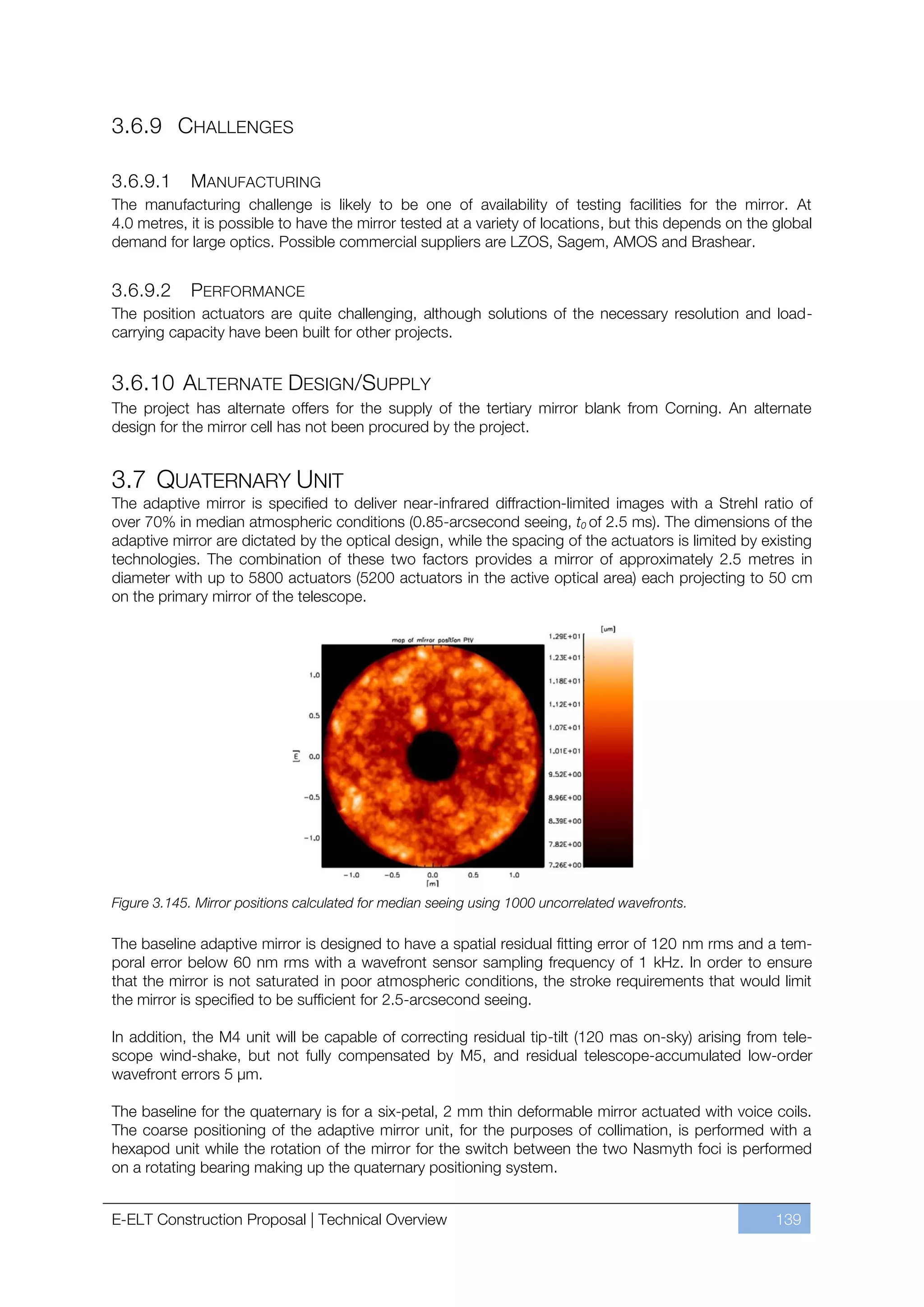 3.6.9 CHALLENGES

3.6.9.1     MANUFACTURING
The manufacturing challenge is likely to be one of availability of testing facilities for the mirror. At
4.0 metres, it is possible to have the mirror tested at a variety of locations, but this depends on the global
demand for large optics. Possible commercial suppliers are LZOS, Sagem, AMOS and Brashear.


3.6.9.2      PERFORMANCE
The position actuators are quite challenging, although solutions of the necessary resolution and load-
carrying capacity have been built for other projects.


3.6.10 ALTERNATE DESIGN/SUPPLY
The project has alternate offers for the supply of the tertiary mirror blank from Corning. An alternate
design for the mirror cell has not been procured by the project.


3.7 QUATERNARY UNIT
The adaptive mirror is specified to deliver near-infrared diffraction-limited images with a Strehl ratio of
over 70% in median atmospheric conditions (0.85-arcsecond seeing, t0 of 2.5 ms). The dimensions of the
adaptive mirror are dictated by the optical design, while the spacing of the actuators is limited by existing
technologies. The combination of these two factors provides a mirror of approximately 2.5 metres in
diameter with up to 5800 actuators (5200 actuators in the active optical area) each projecting to 50 cm
on the primary mirror of the telescope.




Figure 3.145. Mirror positions calculated for median seeing using 1000 uncorrelated wavefronts.

The baseline adaptive mirror is designed to have a spatial residual fitting error of 120 nm rms and a tem-
poral error below 60 nm rms with a wavefront sensor sampling frequency of 1 kHz. In order to ensure
that the mirror is not saturated in poor atmospheric conditions, the stroke requirements that would limit
the mirror is specified to be sufficient for 2.5-arcsecond seeing.

In addition, the M4 unit will be capable of correcting residual tip-tilt (120 mas on-sky) arising from tele-
scope wind-shake, but not fully compensated by M5, and residual telescope-accumulated low-order
wavefront errors 5 µm.

The baseline for the quaternary is for a six-petal, 2 mm thin deformable mirror actuated with voice coils.
The coarse positioning of the adaptive mirror unit, for the purposes of collimation, is performed with a
hexapod unit while the rotation of the mirror for the switch between the two Nasmyth foci is performed
on a rotating bearing making up the quaternary positioning system.


E-ELT Construction Proposal | Technical Overview                                                        139
 