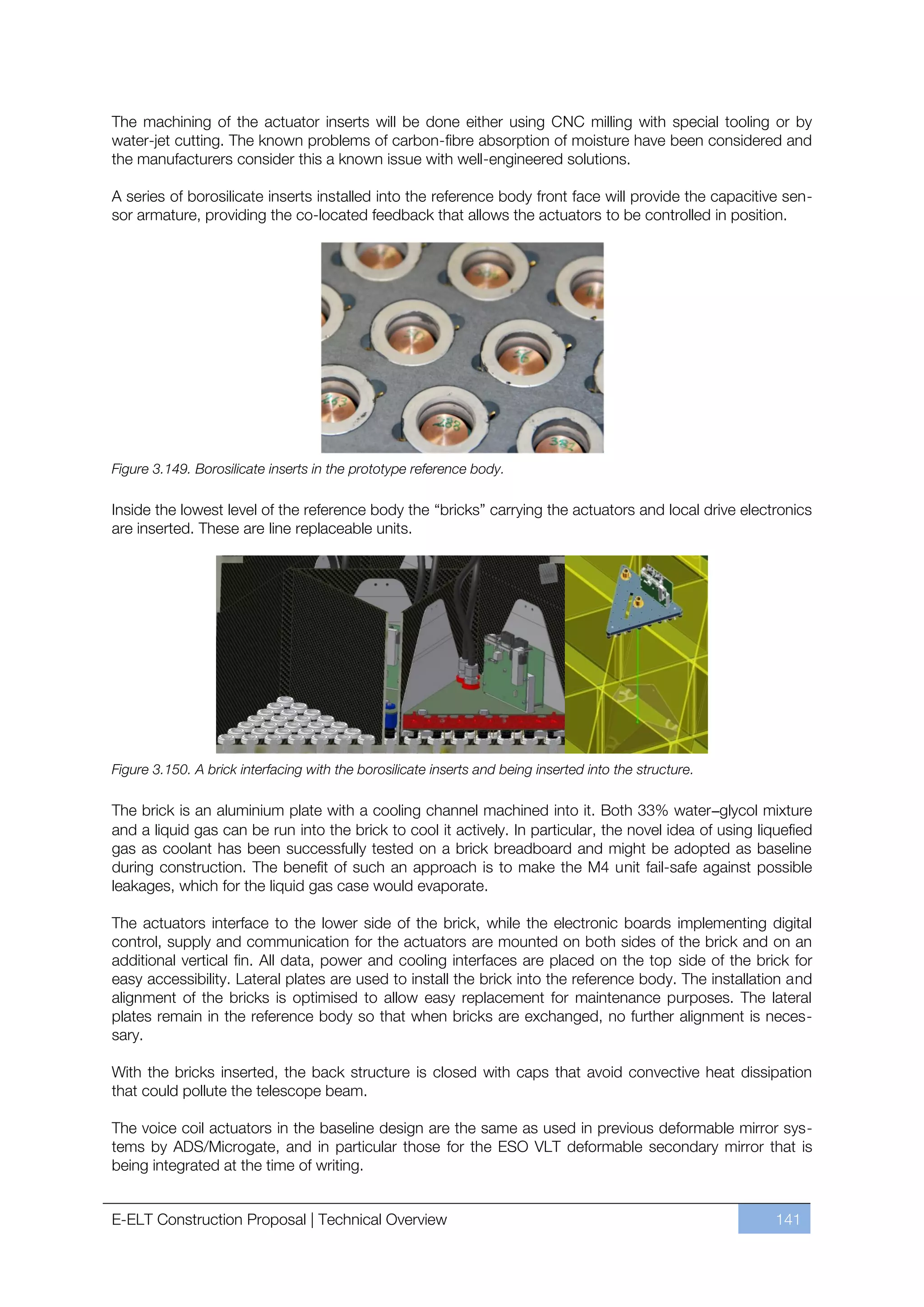 The machining of the actuator inserts will be done either using CNC milling with special tooling or by
water-jet cutting. The known problems of carbon-fibre absorption of moisture have been considered and
the manufacturers consider this a known issue with well-engineered solutions.

A series of borosilicate inserts installed into the reference body front face will provide the capacitive sen-
sor armature, providing the co-located feedback that allows the actuators to be controlled in position.




Figure 3.149. Borosilicate inserts in the prototype reference body.

Inside the lowest level of the reference body the “bricks” carrying the actuators and local drive electronics
are inserted. These are line replaceable units.




Figure 3.150. A brick interfacing with the borosilicate inserts and being inserted into the structure.

The brick is an aluminium plate with a cooling channel machined into it. Both 33% water–glycol mixture
and a liquid gas can be run into the brick to cool it actively. In particular, the novel idea of using liquefied
gas as coolant has been successfully tested on a brick breadboard and might be adopted as baseline
during construction. The benefit of such an approach is to make the M4 unit fail-safe against possible
leakages, which for the liquid gas case would evaporate.

The actuators interface to the lower side of the brick, while the electronic boards implementing digital
control, supply and communication for the actuators are mounted on both sides of the brick and on an
additional vertical fin. All data, power and cooling interfaces are placed on the top side of the brick for
easy accessibility. Lateral plates are used to install the brick into the reference body. The installation and
alignment of the bricks is optimised to allow easy replacement for maintenance purposes. The lateral
plates remain in the reference body so that when bricks are exchanged, no further alignment is neces-
sary.

With the bricks inserted, the back structure is closed with caps that avoid convective heat dissipation
that could pollute the telescope beam.

The voice coil actuators in the baseline design are the same as used in previous deformable mirror sys-
tems by ADS/Microgate, and in particular those for the ESO VLT deformable secondary mirror that is
being integrated at the time of writing.


E-ELT Construction Proposal | Technical Overview                                                          141
 