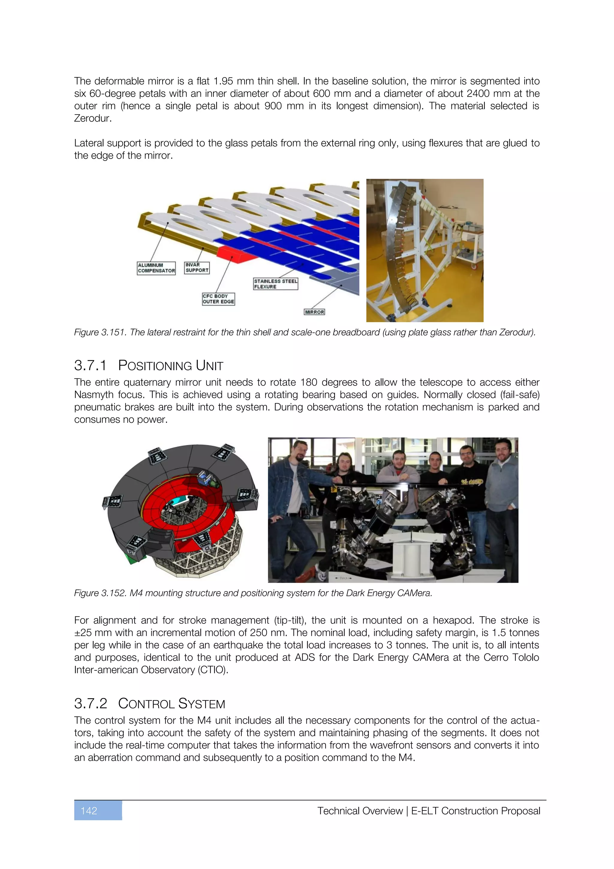 The deformable mirror is a flat 1.95 mm thin shell. In the baseline solution, the mirror is segmented into
six 60-degree petals with an inner diameter of about 600 mm and a diameter of about 2400 mm at the
outer rim (hence a single petal is about 900 mm in its longest dimension). The material selected is
Zerodur.

Lateral support is provided to the glass petals from the external ring only, using flexures that are glued to
the edge of the mirror.




Figure 3.151. The lateral restraint for the thin shell and scale-one breadboard (using plate glass rather than Zerodur).


3.7.1 POSITIONING UNIT
The entire quaternary mirror unit needs to rotate 180 degrees to allow the telescope to access either
Nasmyth focus. This is achieved using a rotating bearing based on guides. Normally closed (fail-safe)
pneumatic brakes are built into the system. During observations the rotation mechanism is parked and
consumes no power.




Figure 3.152. M4 mounting structure and positioning system for the Dark Energy CAMera.

For alignment and for stroke management (tip-tilt), the unit is mounted on a hexapod. The stroke is
±25 mm with an incremental motion of 250 nm. The nominal load, including safety margin, is 1.5 tonnes
per leg while in the case of an earthquake the total load increases to 3 tonnes. The unit is, to all intents
and purposes, identical to the unit produced at ADS for the Dark Energy CAMera at the Cerro Tololo
Inter-american Observatory (CTIO).


3.7.2 CONTROL SYSTEM
The control system for the M4 unit includes all the necessary components for the control of the actua-
tors, taking into account the safety of the system and maintaining phasing of the segments. It does not
include the real-time computer that takes the information from the wavefront sensors and converts it into
an aberration command and subsequently to a position command to the M4.




 142                                                           Technical Overview | E-ELT Construction Proposal
 