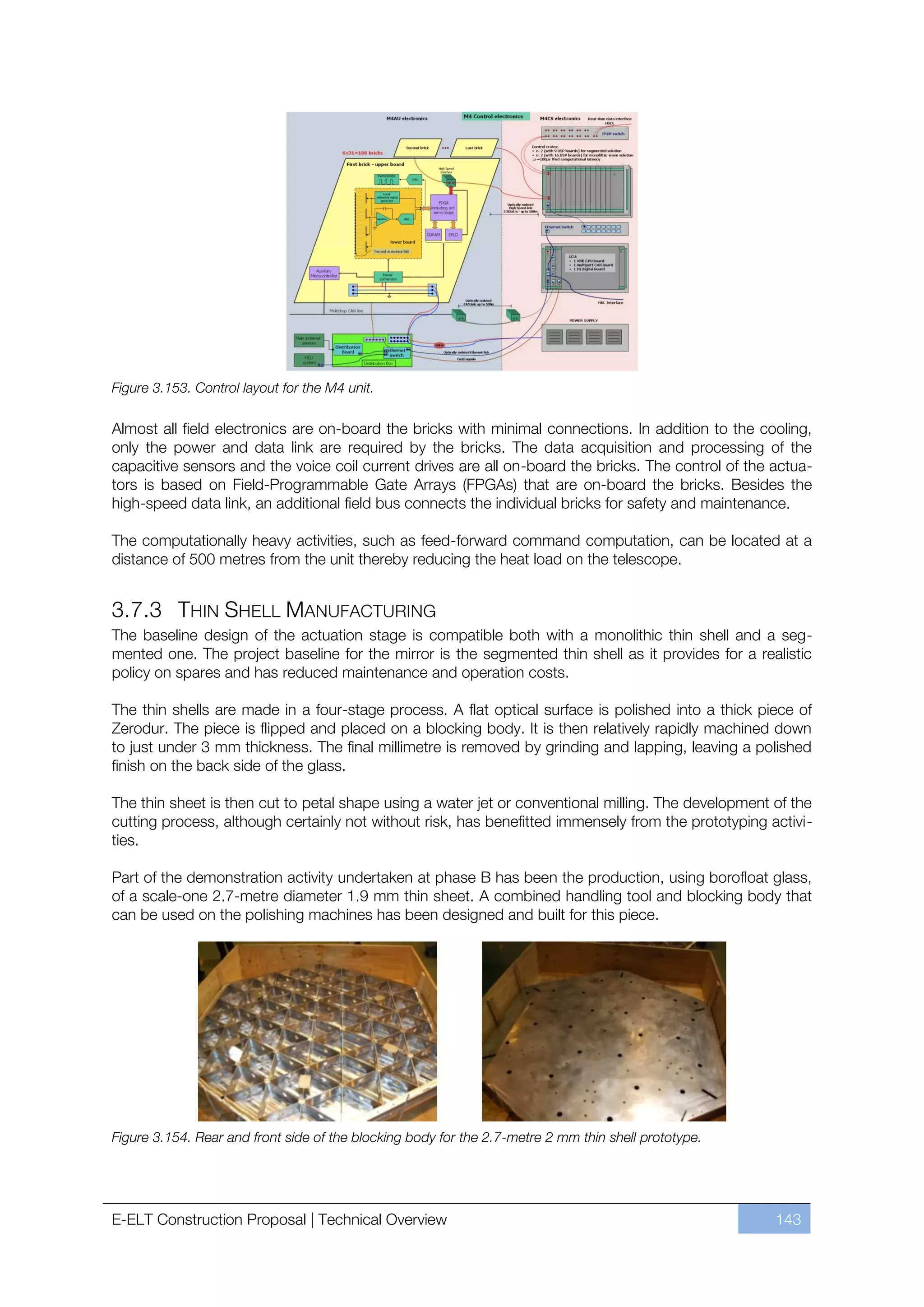 Figure 3.153. Control layout for the M4 unit.

Almost all field electronics are on-board the bricks with minimal connections. In addition to the cooling,
only the power and data link are required by the bricks. The data acquisition and processing of the
capacitive sensors and the voice coil current drives are all on-board the bricks. The control of the actua-
tors is based on Field-Programmable Gate Arrays (FPGAs) that are on-board the bricks. Besides the
high-speed data link, an additional field bus connects the individual bricks for safety and maintenance.

The computationally heavy activities, such as feed-forward command computation, can be located at a
distance of 500 metres from the unit thereby reducing the heat load on the telescope.


3.7.3 THIN SHELL MANUFACTURING
The baseline design of the actuation stage is compatible both with a monolithic thin shell and a seg-
mented one. The project baseline for the mirror is the segmented thin shell as it provides for a realistic
policy on spares and has reduced maintenance and operation costs.

The thin shells are made in a four-stage process. A flat optical surface is polished into a thick piece of
Zerodur. The piece is flipped and placed on a blocking body. It is then relatively rapidly machined down
to just under 3 mm thickness. The final millimetre is removed by grinding and lapping, leaving a polished
finish on the back side of the glass.

The thin sheet is then cut to petal shape using a water jet or conventional milling. The development of the
cutting process, although certainly not without risk, has benefitted immensely from the prototyping activi-
ties.

Part of the demonstration activity undertaken at phase B has been the production, using borofloat glass,
of a scale-one 2.7-metre diameter 1.9 mm thin sheet. A combined handling tool and blocking body that
can be used on the polishing machines has been designed and built for this piece.




Figure 3.154. Rear and front side of the blocking body for the 2.7-metre 2 mm thin shell prototype.




E-ELT Construction Proposal | Technical Overview                                                      143
 